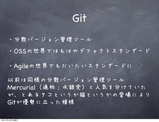 Git
              分散バージョン管理ツール
         ・OSSの世界ではもはやデファクトスタンダード

         ・Agileの世界でもだいたいスタンダードに

         以前は同様の分散バージョン管理ツール
         Mercurial（通称：水銀党）と人気を分けていた
         が、とあるタコというか猫というかの登場により
         Gitが優勢に立った模様

12   1   10
 