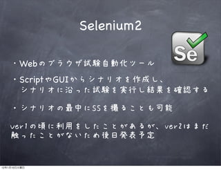 Selenium2

              Webのブラウザ試験自動化ツール
         ・ScriptやGUIからシナリオを作成し、
         　シナリオに沿った試験を実行し結果を確認する

         ・シナリオの最中にSSを撮ることも可能

         Ver1の頃に利用をしたことがあるが、ver2はまだ
         触ったことがないため後日発表予定


12   1   10
 