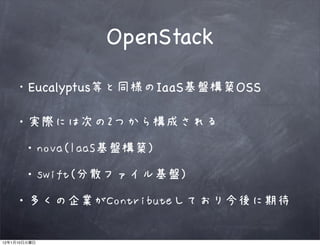 OpenStack

              Eucalyptus等と同様のIaaS基盤構築OSS

         ・実際には次の2つから構成される

              ・nova(IaaS基盤構築)

              ・swift(分散ファイル基盤)

         ・多くの企業がContributeしており今後に期待

12   1   10
 