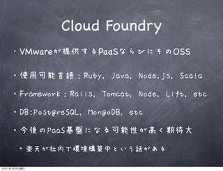 Cloud Foundry
              VMwareが提供するPaaSならびにそのOSS

         ・使用可能言語：Ruby, Java, Node.js, Scala

         ・Framework：Rails, Tomcat, Node, Lift, etc

         ・DB:PostgreSQL, MongoDB, etc

         ・今後のPaaS基盤になる可能性が高く期待大

              ・楽天が社内で環境構築中という話がある
12   1   10
 