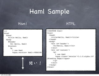 Haml Sample
                       Haml                                         HTML
         !!!                                     <!DOCTYPE html>
         %html                                   <html>
           %head                                   <head>
             %title Hello, Haml!                     <title>Hello, Haml!</title>
           %body                                   </head>
             #header                               <body>
               %h1 Hello, Haml!                      <div id='header'>
             #content                                   <h1>Hello, Haml!</h1>
               %p                                    </div>
                  I use Haml                         <div id='content'>
                  %span.version= Haml::VERSION          <p>
                                                          I use Haml
                                                          <span class='version'>3.1.0.alpha.147
                                                 (Bleeding Edge)</span>
                                                        </p>

                                 短い！                 </div>
                                                   </body>
                                                 </html>



12   1    10
 