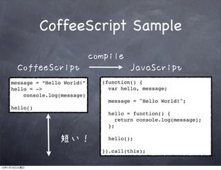 CoffeeScript Sample
                                    compile
              CoffeeScript                     JavaScript
         message = “Hello World!”     (function() {
         hello = ->                     var hello, message;
             console.log(message)
                                        message = "Hello World!";
         hello()
                                        hello = function() {
                                           return console.log(message);
                                        };

                        短い！             hello();

                                      }).call(this);


12   1   10
 
