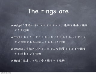 The rings are
              Adopt   業界に受け入れられており、適切な場面で採用
              できる技術

              Trial エンタープライズにおいてリスクのハンドリン
              グが可能であれば試してみるべき技術

              Assess 自社のシステムにどんな影響を与えるか調査
              する対象となる技術

              Hold    注意して取り合え使うべき技術


12   1   10
 