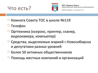 Что есть?
 Комната Совета ТОС в школе №119
 Телефон
 Оргтехника (ксерокс, принтер, сканер,
видеокамера, компьютер)
 Средства, выделяемые мэрией г.Новосибирска
и депутатами разных уровней
 Более 50 активных общественников
 Помощь местных компаний и организаций
 