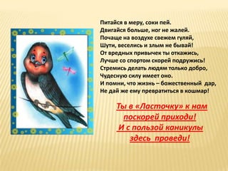 Питайся в меру, соки пей.
Двигайся больше, ног не жалей.
Почаще на воздухе свежем гуляй,
Шути, веселись и злым не бывай!
От вредных привычек ты откажись,
Лучше со спортом скорей подружись!
Стремись делать людям только добро,
Чудесную силу имеет оно.
И помни, что жизнь – божественный дар,
Не дай же ему превратиться в кошмар!

     Ты в «Ласточку» к нам
       поскорей приходи!
      И с пользой каникулы
         здесь проведи!
 