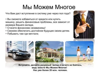 Мы Можем Многое
Что Вам даст вступление в систему уже через пол года?

• Вы сможете избавиться от кредита или купить
машину, решить финансовые проблемы, все зависит от
размера Вашего вклада.
• Станете финансово независимы!
• Сможем обеспечить достойное будущее своим детям.
• Побывать там где мечтали.




          Вступайте, делайте разумный вклад и ничего не бойтесь,
                      ведь вместе Мы Можем Многое!
                       Нас уже более 20 млн. человек.
 