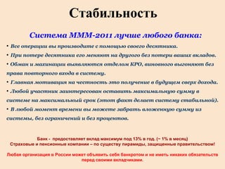 Стабильность
         Система МММ-2011 лучше любого банка:
• Все операции вы производите с помощью своего десятника.
• При потере десятника его меняют на другого без потери ваших вкладов.
• Обман и махинации выявляются отделом КРО, виновного выгоняют без
права повторного входа в систему.
• Главная мотивация на честность это получение в будущем сверх дохода.
• Любой участник заинтересован оставить максимальную сумму в
системе на максимальный срок (этот факт делает систему стабильной).
• В любой момент времени вы можете забрать вложенную сумму из
системы, без ограничений и без процентов.



            Банк - предоставляет вклад максимум под 13% в год. (~ 1% в месяц)
 Страховые и пенсионные компании – по существу пирамиды, защищенные правительством!

Любая организация в России может объявить себя банкротом и не иметь никаких обязательств
                              перед своими вкладчиками.
 