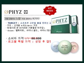 H IT
                               MO D E
                                 L



ㆍ TA RG E T : 소프트한 고반발 볼을 원하는 골퍼 .
ㆍ구조 : 신개발 4 피스 (3+ 1 ) 구조
ㆍ탄생시킨 큰 비거리와 기분좋은 타구감 !
ㆍ C o lo r : 펄화이트 , 샤이니 골드 , 샤이니 핑크


ㆍ소비자 가격 :  80, 000
ㆍ로고볼 특별 가격 : 상담 후 결정
 