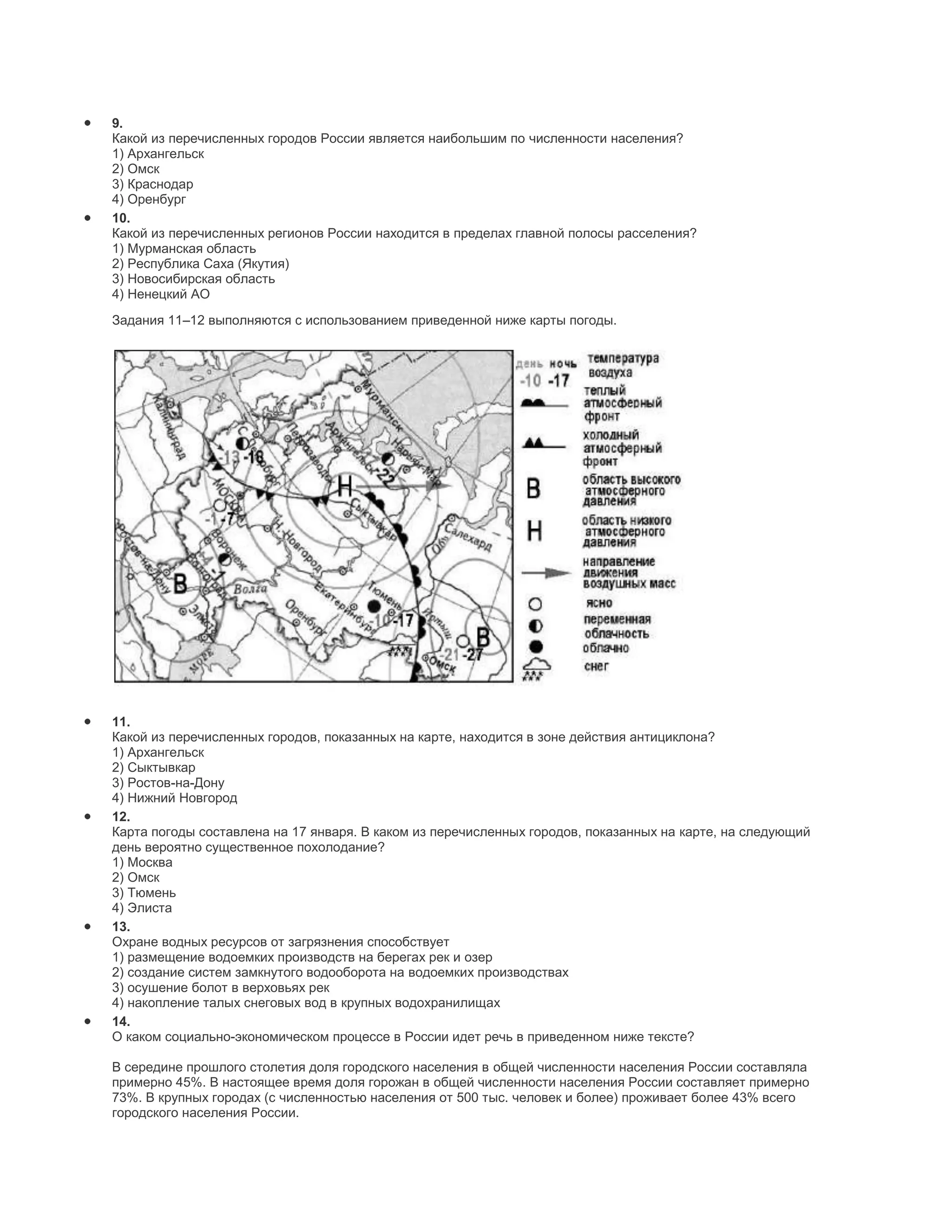 9.
Какой из перечисленных городов России является наибольшим по численности населения?
1) Архангельск
2) Омск
3) Краснодар
4) Оренбург
10.
Какой из перечисленных регионов России находится в пределах главной полосы расселения?
1) Мурманская область
2) Республика Саха (Якутия)
3) Новосибирская область
4) Ненецкий АО
Задания 11–12 выполняются с использованием приведенной ниже карты погоды.




11.
Какой из перечисленных городов, показанных на карте, находится в зоне действия антициклона?
1) Архангельск
2) Сыктывкар
3) Ростов-на-Дону
4) Нижний Новгород
12.
Карта погоды составлена на 17 января. В каком из перечисленных городов, показанных на карте, на следующий
день вероятно существенное похолодание?
1) Москва
2) Омск
3) Тюмень
4) Элиста
13.
Охране водных ресурсов от загрязнения способствует
1) размещение водоемких производств на берегах рек и озер
2) создание систем замкнутого водооборота на водоемких производствах
3) осушение болот в верховьях рек
4) накопление талых снеговых вод в крупных водохранилищах
14.
О каком социально-экономическом процессе в России идет речь в приведенном ниже тексте?

В середине прошлого столетия доля городского населения в общей численности населения России составляла
примерно 45%. В настоящее время доля горожан в общей численности населения России составляет примерно
73%. В крупных городах (с численностью населения от 500 тыс. человек и более) проживает более 43% всего
городского населения России.
 