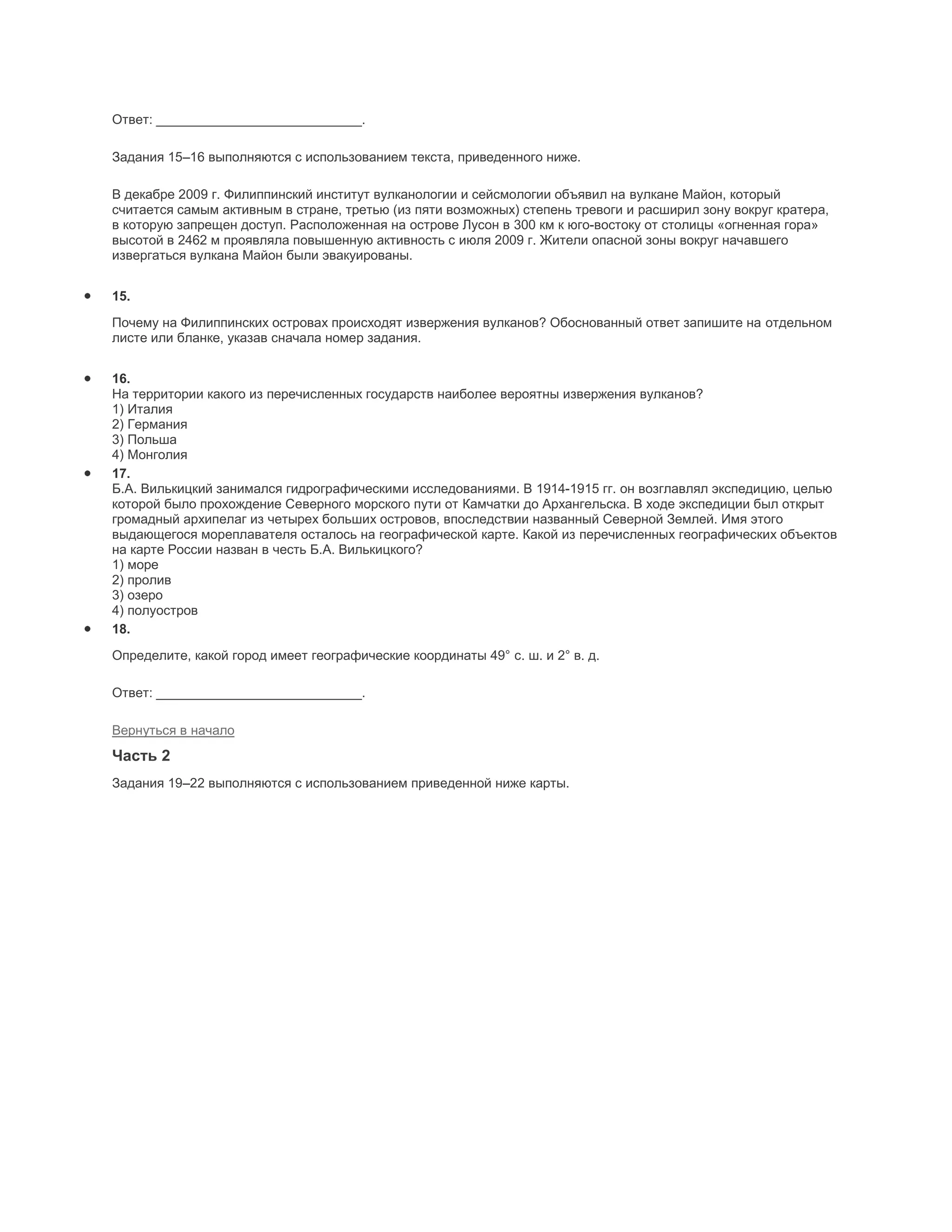 Ответ: ____________________________.

Задания 15–16 выполняются с использованием текста, приведенного ниже.

В декабре 2009 г. Филиппинский институт вулканологии и сейсмологии объявил на вулкане Майон, который
считается самым активным в стране, третью (из пяти возможных) степень тревоги и расширил зону вокруг кратера,
в которую запрещен доступ. Расположенная на острове Лусон в 300 км к юго-востоку от столицы «огненная гора»
высотой в 2462 м проявляла повышенную активность с июля 2009 г. Жители опасной зоны вокруг начавшего
извергаться вулкана Майон были эвакуированы.


15.

Почему на Филиппинских островах происходят извержения вулканов? Обоснованный ответ запишите на отдельном
листе или бланке, указав сначала номер задания.


16.
На территории какого из перечисленных государств наиболее вероятны извержения вулканов?
1) Италия
2) Германия
3) Польша
4) Монголия
17.
Б.А. Вилькицкий занимался гидрографическими исследованиями. В 1914-1915 гг. он возглавлял экспедицию, целью
которой было прохождение Северного морского пути от Камчатки до Архангельска. В ходе экспедиции был открыт
громадный архипелаг из четырех больших островов, впоследствии названный Северной Землей. Имя этого
выдающегося мореплавателя осталось на географической карте. Какой из перечисленных географических объектов
на карте России назван в честь Б.А. Вилькицкого?
1) море
2) пролив
3) озеро
4) полуостров
18.
Определите, какой город имеет географические координаты 49° с. ш. и 2° в. д.

Ответ: ____________________________.

Вернуться в начало
Часть 2
Задания 19–22 выполняются с использованием приведенной ниже карты.
 