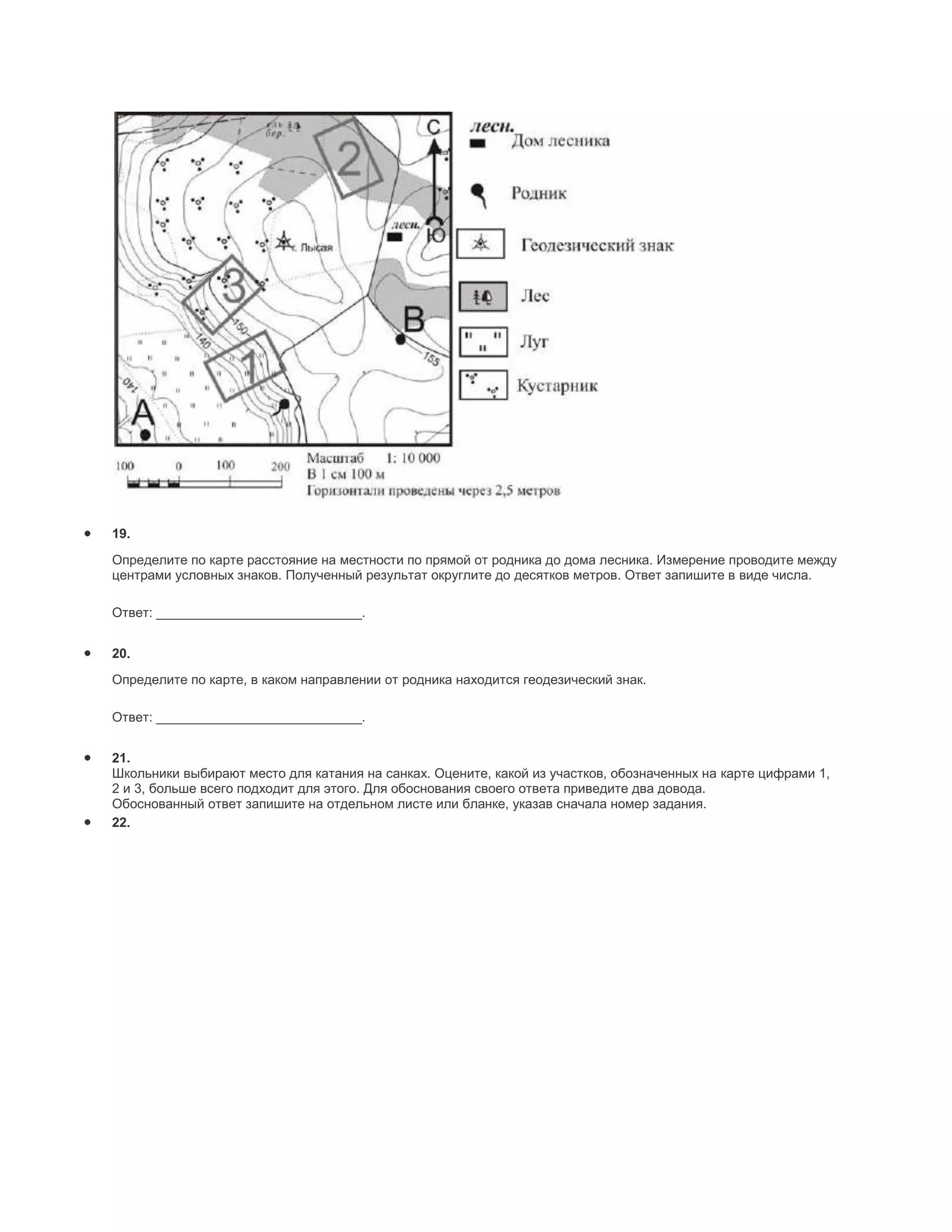 19.
Определите по карте расстояние на местности по прямой от родника до дома лесника. Измерение проводите между
центрами условных знаков. Полученный результат округлите до десятков метров. Ответ запишите в виде числа.

Ответ: ____________________________.


20.
Определите по карте, в каком направлении от родника находится геодезический знак.

Ответ: ____________________________.


21.
Школьники выбирают место для катания на санках. Оцените, какой из участков, обозначенных на карте цифрами 1,
2 и 3, больше всего подходит для этого. Для обоснования своего ответа приведите два довода.
Обоснованный ответ запишите на отдельном листе или бланке, указав сначала номер задания.
22.
 