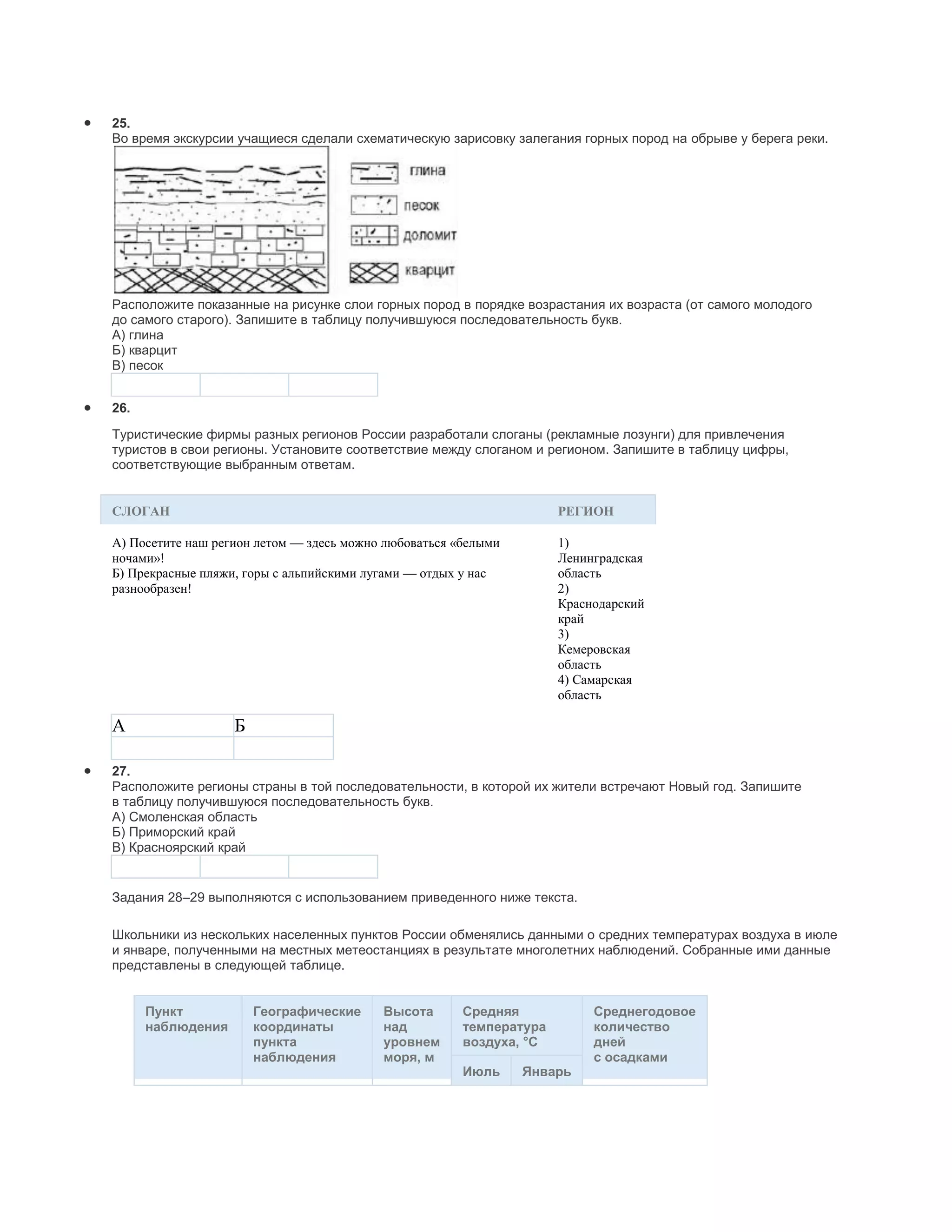 25.
Во время экскурсии учащиеся сделали схематическую зарисовку залегания горных пород на обрыве у берега реки.




Расположите показанные на рисунке слои горных пород в порядке возрастания их возраста (от самого молодого
до самого старого). Запишите в таблицу получившуюся последовательность букв.
А) глина
Б) кварцит
В) песок


26.
Туристические фирмы разных регионов России разработали слоганы (рекламные лозунги) для привлечения
туристов в свои регионы. Установите соответствие между слоганом и регионом. Запишите в таблицу цифры,
соответствующие выбранным ответам.


СЛОГАН                                                               РЕГИОН

A) Посетите наш регион летом — здесь можно любоваться «белыми        1)
ночами»!                                                             Ленинградская
Б) Прекрасные пляжи, горы с альпийскими лугами — отдых у нас         область
разнообразен!                                                        2)
                                                                     Краснодарский
                                                                     край
                                                                     3)
                                                                     Кемеровская
                                                                     область
                                                                     4) Самарская
                                                                     область

A                  Б

27.
Расположите регионы страны в той последовательности, в которой их жители встречают Новый год. Запишите
в таблицу получившуюся последовательность букв.
А) Смоленская область
Б) Приморский край
В) Красноярский край


Задания 28–29 выполняются с использованием приведенного ниже текста.

Школьники из нескольких населенных пунктов России обменялись данными о средних температурах воздуха в июле
и январе, полученными на местных метеостанциях в результате многолетних наблюдений. Собранные ими данные
представлены в следующей таблице.


      Пункт            Географические     Высота       Средняя            Среднегодовое
      наблюдения       координаты         над          температура        количество
                       пункта             уровнем      воздуха, °С        дней
                       наблюдения         моря, м                         с осадками
                                                       Июль     Январь
 