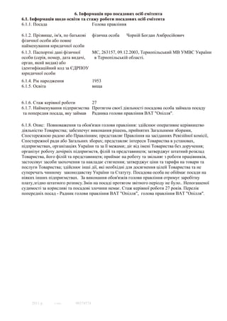 6. Інформація про посадових осіб емітента
6.1. Інформація щодо освіти та стажу роботи посадових осіб емітента
6.1.1. Посада                    Голова правлiння

6.1.2. Прізвище, ім'я, по батькові фізична особа    Чорнiй Богдан Амбросiйович
фізичної особи або повне
найменування юридичної особи
6.1.3. Паспортні дані фізичної     МС, 263157, 09.12.2003, Тернопiльський МВ УМВС України
особи (серія, номер, дата видачі,   в Тернопiльськiй областi.
орган, який видав) або
ідентифікаційний код за ЄДРПОУ
юридичної особи
6.1.4. Рік народження                1953
6.1.5. Освіта                        вища


6.1.6. Стаж керівної роботи      27
6.1.7. Найменування підприємства Протягом своєї дiяльностi посадова особа займала посаду
 та попередня посада, яку займав Радника голови правлiння ВАТ "Опiлля".

6.1.8. Опис: Повноваження та обов'язки голови правлiння: здiйснює оперативне керiвництво
дiяльнiстю Товариства; забезпечує виконання рiшень, прийнятих Загальними зборами,
Спостережною радою або Правлiнням; представляє Правлiння на засiданнях Ревiзiйної комiсiї,
Спостережної ради або Загальних зборах; представляє iнтереси Товариства в установах,
пiдприємствах, органiзацiях України та за її межами; дiє вiд iменi Товариства без доручення;
органiзує роботу дочiрнiх пiдприємств, фiлiй та представництв; затверджує штатний розклад
Товариства, його фiлiй та представництв; приймає на роботу та звiльняє з роботи працiвникiв,
застосовує засоби заохочення та накладає стягнення; затверджує цiни та тарифи на товари та
послуги Товариства; здiйснює iншi дiї, якi необхiднi для досягнення цiлей Товариства та не
суперечать чинному законодавству України та Статуту. Посадова особа не обiймає посади на
нiяких iнших пiдприємствах. За виконання обов'язкiв голови правлiння отримує заробітну
плату,згідно штатного розпису.Змін на посаді протягом звітного періоду не було.. Непогашеної
судимостi за корисливi та посадовi злочини немає. Стаж керiвної роботи 27 рокiв. Перелiк
попереднiх посад - Радник голови правлiння ВАТ "Опiлля", голова правлiння ВАТ "Опiлля".




     2011 р.    © SMA     00374574
 