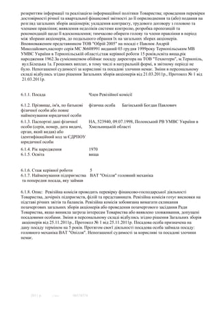 розкриттям iнформацiї та реалiзацiєю iнформацiйної полiтики Товариства; проведення перевiрки
достовiрностi рiчної та квартальної фiнансової звiтностi до її оприлюднення та (або) подання на
розгляд загальних зборiв акцiонерiв; укладення контракту, трудового договору з головою та
членами правлiння; виявлення недолiкiв системи контролю, розробка пропозицiй та
рекомендацiй щодо її вдосконалення; тимчасово обирати голову та члени правлiння в перiод
мiж зборами акцiонерiв, до подальшого обрання їх на загальних зборах акцiонерiв.
Вповноваженим представником ТОВ "Обрій 2005" на посаді є Павлюк Андрій
Миколайович,паспорт серія МС №608991 виданий 03 грудня 1999року Тернопільським МВ
УМВС України в Тернопільській області,стаж керівної роботи 15 років,освіта вища,рік
народження 1962.За сумiсництвом обiймає посаду директора на ТОВ "Технотерн", м.Тернопiль,
 вул.Бiлецька 1а. Грошових виплат, в тому числi в натуральнiй формi, в звiтному перiодi не
було. Непогашеної судимостi за корисливi та посадовi злочини немає. Зміни в персональному
складі відбулись згідно рішення Загальних зборів акціонерів від 21.03.2011р., Протокол № 1 від
 21.03.2011р.


6.1.1. Посада                        Член Ревізійної комісії

6.1.2. Прізвище, ім'я, по батькові фізична особа    Багінський Богдан Павлович
фізичної особи або повне
найменування юридичної особи
6.1.3. Паспортні дані фізичної     НА, 523940, 09.07.1998, Полонський РВ УМВС України в
особи (серія, номер, дата видачі,  Хмельницькій області
орган, який видав) або
ідентифікаційний код за ЄДРПОУ
юридичної особи
6.1.4. Рік народження                1970
6.1.5. Освіта                        вища


6.1.6. Стаж керівної роботи      5
6.1.7. Найменування підприємства ВАТ "Опілля" головний механіка
 та попередня посада, яку займав

6.1.8. Опис: Ревізійна комісія проводить перевірку фінансово-господарської діяльності
Товариства, дочірніх підприємств, філій та представництв. Ревізійна комісія готує висновки на
підставі річних звітів та балансів. Ревізійна комісія зобовязана вимагати скликання
позачергових загальних зборів акціонерів або проведення позачергового засідання Ради
Товариства, якщо виникла загроза інтересам Товариства або виявлено зловживання, допущені
посадовими особами. Зміни в персональному складі відбулись згідно рішення Загальних зборів
 акціонерів від 25.11.2011р., Протокол № 1 від 25.11.2011р. Посадова особа призначена на
дану посаду терміном на 5 років. Протягом своєї діяльності посадова особа займала посаду:
головного механіка ВАТ "Опілля". Непогашеної судимості за корисливі та посадові злочини
немає.




     2011 р.    © SMA     00374574
 