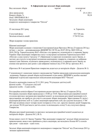 8. Інформація про загальні збори акціонерів
Вид загальних зборів                                чергові                     позачергові
                                                                                     X
Дата проведення                                                                         25.11.2011
Кворум зборів, %                                                                             99,18
Опис: ПРОТОКОЛ № 1
Загальних зборів акціонерів
відкритого акціонерного товариства “Опілля”


25 листопада 2011 року                                                        м. Тернопіль

Статутний фонд                                                                933 728 грн.
Загальна кількість акцій                                                     3 734 912 шт.

Збори відкриває голова правління.

Шановні акціонери!
Збори акціонерів скликано з ініціативи Спостережної ради Протокол №4 від 23 вересня 2011р.у
зв’язку з листом – розпорядженням ДКЦПФР № 130 ТЕ від 20.07.2011р. №03/1836 до
20.01.2012р. Тернопільському ВАТ «Опілля» слід привести у відповідність із нормами Закону
України «Про акціонерні товариства статут та внутрішні положення Тернопільського ВАТ
«Опілля» а саме пункту 5 розділу 17 «Прикінцеві та перехідні положення» цього Закону, в
частині, що статути та внутрішні положення акціонерних товариств, створених до набрання
чинності цим Законом, підлягають приведенню у відповідність із нормами цього Закону не
пізніше ніж протягом двох років з дня набрання чинності від 27.01.2011р. протокол № 1.

(Протокол № 4 засідання Правління товариства додається до матеріалів зборів – Додаток № 1)

У відповідності з вимогами чинного законодавства України процедура повідомлення акціонерів
 дотримана. Порядок денний зборів опублікований згідно вимог ДКЦПФР в засобах масової
інформації та розіслані персональні повідомлення акціонерам ВАТ “Опілля”.

Кількість акціонерів станом на 25.11.2011 року 79 (сімдесят дев’ять) осіб:
фізичні особи – 77 (сімдесят сім) осіб
юридичні особи – 2 (дві) особи.

Реєстраційна комісія обрана Спостережною радою протокол №4 від 23 вересня 2011р.
Реєстрація учасників зборів проводилася з 14:00 до 14:45. Представник реєстраційної комісії
оголосив протокол засідання реєстраційної комісії, за підсумками реєстрації акціонерів та їх
представників, що прибули для участі в загальних зборах акціонерів. Зареєстровано 8 ( вісім )
акціонерів фізичних осіб та 2 (двоє) акціонерів юридичних осіб, що сукупно володіють 3 704
405 (три мільйони сімсот чотири тисячі чотириста п’ять ) шт. простих іменних акцій Товариства,
 що складає 99,18 (дев’яносто дев’ять цілих та вісімнадцять сотих) % від статутного фонду
Товариства.

(Журнал реєстрації акціонерів та протокол засідання реєстраційної комісії додаються до
матеріалів зборів – Додатки № 2, № 3).

Згідно вимог статті 41 Закону України “Про акціонерні товариства” загальні збори визнаються
правомочними, якщо в них приймають участь акціонери, що володіють більше 60 % голосів
при умові – одна акція – один голос.

Загальні збори акціонерів відкритого акціонерного товариства “Опілля” від 25листопада 2011 р.
визнано правомочними.
 