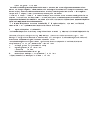 готова продукція – 53 тис. грн.
Списання матеріалів проводиться на підставі актів на списання, які підписані уповноваженими особами.
Активи, що використовуються протягом не більше одного року або нормального операційного циклу, якщо
він більше року, визнаються малоцінними та швидкозношуваними предметами (МШП) та обліковуються
товариством на рахунку 22 «Малоцінні та швидкозношувані предмети».
Відповідно до вимог п. 23 П(С)БО № 9 «Запаси» вартість малоцінних та швидкозношуваних предметів, що
передані в експлуатацію, виключається зі складу активів (списується з балансу) з подальшою організацією
оперативного кількісного обліку таких предметів за місцями експлуатації і відповідними особами товариства
протягом строку їх фактичного використання.
Обсяг розкриття інформації відповідає вимогам П(С)БО № 9 «Запаси».Оцінка запасів на дату балансу
проводиться згідно з прийнятою на товаристві обліковою політикою.

5.     Аудит дебіторської заборгованості:
Дебіторська заборгованість обліковується у відповідності до вимог П(С)БО 10 «Дебіторська заборгованість».

Визнання дебіторської заборгованості у ВАТ «Опілля» здійснюється згідно даного стандарту, а саме:
дебіторська заборгованість визнається активом, якщо існує ймовірність отримання товариством майбутніх
економічних вигод та може бути достовірно визначена її сума.
Дебіторська заборгованість представлена у фінансовій звітності товариства як поточна дебіторська
заборгованість (1588 тис. грн.), яка включає в себе такі статті:
1)     за товари, роботи, послуги (1399 тис. грн.);
2)     за розрахунками (30 тис. грн.), з них:
       з бюджетом - 11 тис. грн.;
       за виданими авансами - 19 тис. грн.;
3)     інша поточна дебіторська заборгованість (159 тис. грн.).
Резерв сумнівних боргів товариства складає 52 тис. грн.
 