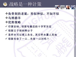 战略是一种计策
 鱼骨刻的老鼠：形似神似，不如不似
 乌鸦猎羊
 优势策略
 印第安纳 . 琼斯与最后的十字军东征
 琼斯父子和纳粹分子
 圣杯水可以使人永生 , 其它杯水置人死地
 琼斯先尝了一口 … 先尝一口对吗？
 
