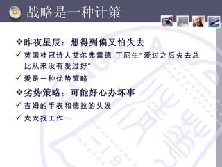 战略是一种计策

 昨夜星辰：想得到偏又怕失去
 英国桂冠诗人艾尔弗雷德 丁尼生 “ 爱过之后失去总
  比从来没有爱过好 ”
 爱是一种优势策略
 劣势策略：可能好心办坏事
 吉姆的手表和德拉的头发
 太太找工作
 