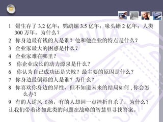 1 鱟生存了 3.2 亿年；鹦鹉螺 3.5 亿年；喙头蜥 2 亿年；人类
  300 万年。为什么？
2 你身边最有钱的人是谁？他和他企业的特点是什么？
3 企业家最大的困惑是什么？
4 企业家难在哪里？
5 你企业成长的动力源泉是什么？
6 你认为自己成功还是失败？最主要的原因是什么？
7 你身边最倒霉的人是谁？为什么？
8 你喜欢你身边的异性，但不知道未来的结局如何 , 你会怎
     么办？
9 有的人逆风飞扬，有的人却因一点挫折自杀了，为什么？
让我们带着诸如此类的问题在战略的智慧里寻找答案。
 