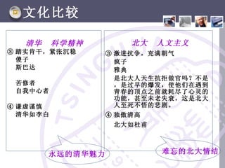 文化比较

   清华     科学精神        北大   人文主义
③ 踏实肯干，紧张沉稳       ③ 激进抗争，充满朝气
  傻子                疯子
  斯巴达               雅典
                    是北大人天生抗拒做官吗？不是
 苦修者                ，是过早的爆发，使他们在遇到
 自我中心者              青春的顶点之前就耗尽了心灵的
                    功能，甚至未老失衰，这是北大
④ 谦虚谨慎              人至死不悟的悲剧。
  清华如李白           ④ 独傲清高
                   北大如杜甫



        永远的清华魅力            难忘的北大情结
 