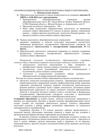 «ОСНОВНАЯ ОБЩЕОБРАЗОВАТЕЛЬНАЯ ПРОГРАММА ОБЩЕГО ОБРАЗОВАНИЯ»
                      1. Пояснительная записка
  1) Образовательная деятельность в школе осуществляется на основании лицензии №
     328932 от 16.06.2010 года с приложениями.
      Муниципальное           общеобразовательное         учреждение        средняя
        общеобразовательная школа №5 города Вятские Поляны Кировской области,
        612962, Кировская область, г. Вятские Поляны, ул. Дзержинского, дом 55.
      Предельная численность обучающихся – 340
      Имеет право осуществлять образовательную деятельность по программам
        основного общего образования (5-9 классы) на разных уровнях: повышенный
        уровень – учебные предметы русский язык, технология; базовый уровень – все
        предметы учебного плана основного общего образования

   2) Уровень реализуемых общеобразовательным учреждением        образовательных
      программ, содержание и качество подготовки выпускников соответствует
      требованиям федеральных государственных образовательных стандартов, что
      подтверждается свидетельством о государственной аккредитации № ГА
      021114.
   3) Образовательная деятельность учреждения направлена на освоение содержания
      федерального компонента государственного образовательного стандарта
      основного общего образования

       Федеральный компонент государственного образовательного стандарта
основного общего образования направлен на реализацию следующих основных целей:
        формирование целостного представления о мире, основанного на
          приобретенных знаниях, умениях, навыках и способах деятельности;
        приобретение опыта разнообразной деятельности (индивидуальной и
          коллективной), опыта познания и самопознания;
        подготовка к осуществлению осознанного выбора индивидуальной
          образовательной или профессиональной траектории.
   Поэтому на ступени основного общего образования поставлена следующая цель:
       обеспечить личностное самоопределение учащихся – формирование нравственной,
       мировоззренческой и гражданской позиции, профессиональный выбор, выявление
       творческих способностей учащихся, развитие способностей самостоятельного
       решения проблем в различных видах и сферах деятельности. Достижение уровня
       функциональной грамотности на основе успешного освоения образовательных
       областей и дисциплин базисного учебного плана в соответствии с федеральным
       Государственным образовательным стандартом, подготовка к продолжению
       образования в профессиональной или общеобразовательной школе.
Содержание образования на второй ступени является относительно завершенным и
базовым для продолжения обучения в средней (полной) общеобразовательной школе,
создает условия для получения обязательного среднего (полного) образования,
подготовки учеников к выбору профиля дальнейшего образования, их социального
самоопределения и самообразования.
       Содержание обучения в 5-6 классах реализует принцип преемственности с
начальной школой, обеспечивает адаптацию учащихся к новым для них условиям и
организационным формам обучения, характерным для основной школы.
       В процессе освоения содержания основного образования создаются условия для
формирования у обучающихся умения организовывать свою деятельность – определять ее
цели и задачи, выбирать средства реализации целей и применять их на практике,
взаимодействовать с другими людьми в достижении общих целей, оценивать достигнутые
результаты.

     МОУ СОШ №5                             2011-2012 учебный год.
 