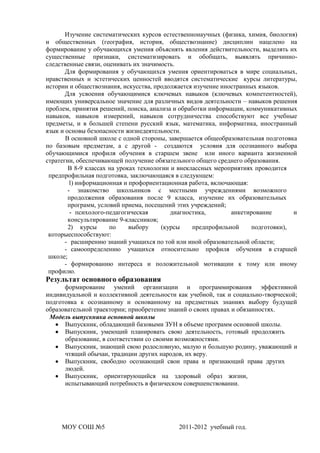 Изучение систематических курсов естественнонаучных (физика, химия, биология)
и общественных (география, история, обществознание) дисциплин нацелено на
формирование у обучающихся умения объяснять явления действительности, выделять их
существенные признаки, систематизировать и обобщать, выявлять причинно-
следственные связи, оценивать их значимость.
       Для формирования у обучающихся умения ориентироваться в мире социальных,
нравственных и эстетических ценностей вводятся систематические курсы литературы,
истории и обществознания, искусства, продолжается изучение иностранных языков.
       Для усвоения обучающимися ключевых навыков (ключевых компетентностей),
имеющих универсальное значение для различных видов деятельности – навыков решения
проблем, принятия решений, поиска, анализа и обработки информации, коммуникативных
навыков, навыков измерений, навыков сотрудничества способствуют все учебные
предметы, и в большей степени русский язык, математика, информатика, иностранный
язык и основы безопасности жизнедеятельности.
       В основной школе с одной стороны, завершается общеобразовательная подготовка
по базовым предметам, а с другой - создаются условия для осознанного выбора
обучающимися профиля обучения в старшем звене или иного варианта жизненной
стратегии, обеспечивающей получение обязательного общего среднего образования.
        В 8-9 классах на уроках технологии и внеклассных мероприятиях проводится
 предпрофильная подготовка, заключающаяся в следующем:
        1) информационная и профориентационная работа, включающая:
        - знакомство школьников с местными учреждениями возможного
        продолжения образования после 9 класса, изучение их образовательных
        программ, условий приема, посещений этих учреждений;
         - психолого-педагогическая        диагностика,       анкетирование       и
        консультирование 9-классников;
        2) курсы      по     выбору     (курсы    предпрофильной     подготовки),
 которыеспособствуют:
       - расширению знаний учащихся по той или иной образовательной области;
       - самоопределению учащихся относительно профиля обучения в старшей
 школе;
       - формированию интереса и положительной мотивации к тому или иному
 профилю.
Результат основного образования
      формирование умений организации и программирования эффективной
индивидуальной и коллективной деятельности как учебной, так и социально-творческой;
подготовка к осознанному и основанному на предметных знаниях выбору будущей
образовательной траектории; приобретение знаний о своих правах и обязанностях.
 Модель выпускника основной школы
      Выпускник, обладающий базовыми ЗУН в объеме программ основной школы.
      Выпускник, умеющий планировать свою деятельность, готовый продолжить
      образование, в соответствии со своими возможностями.
      Выпускник, знающий свою родословную, малую и большую родину, уважающий и
      чтящий обычаи, традиции других народов, их веру.
      Выпускник, свободно осознающий свои права и признающий права других
      людей.
      Выпускник, ориентирующийся на здоровый образ жизни,
      испытывающий потребность в физическом совершенствовании.




     МОУ СОШ №5                            2011-2012 учебный год.
 
