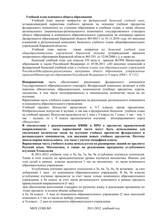 Учебный план основного общего образования
      Учебный план школы опирается на федеральный базисный учебный план,
устанавливающий нормативы учебного времени на освоение учебных предметов
федерального компонента по ступеням образования и учебным годам, а также объемы
регионального (национально-регионального) компонента государственного стандарта
общего образования и компонента образовательного учреждения на основании приказа
Департамента образования Кировской области №5-801/1 от 01.11.2010 года «О внесении
изменений в региональный компонент Базисного учебного плана общеобразовательных
учреждений Кировской области».
      Учебный план школы          также опирается на базисный учебный план
общеобразовательных учреждений Кировской области (утвержденный приказом
департамента образования Кировской области №5-291 от 12.04.2006 г.), а также на
      базисный учебный план для классов VII вида и приказа №1994 Министерства
образования и науки Российской Федерации от 03.06.2011 ««О внесение изменений в
федеральный базисный учебный план и учебные планы для образовательных учреждений
РоссийскойФедерации,реализующих программы общего образования, утвержденные
приказомМинистерства образования Российской Федерации от 9 марта 2004 г. N 1312.

Инвариантная        часть    обеспечивает    реализацию    федерального    компонента
Государственного образовательного стандарта. Федеральный компонент включает в себя
перечень обязательных образовательных компонентов (учебных предметов, курсов,
дисциплин, в том числе интегрированных) и минимальное количество часов на их
изучение.
Вариативная часть учебного плана направлена на реализацию регионального компонента
и компонента образовательного учреждения.
Учебный предмет Искусство представлен в 5-7 классах двумя предметами:
Изобразительное искусство и музыка, а так как в федеральном базисном учебном плане
на учебный предмет Искусство выделяется по 2 часа с 5 класса по 7 класс: 1 час – изо, 1
час – музыки, то с 8 класса предполагается изучение            интегрированного курса
«Искусство».
В соответствии с рекомендациями КИПК и ПРО о предметах краеведческой
направленности:        часы вариативной части могут быть использованы для
увеличения количества часов на изучение учебных предметов федерального и
регионального компонентов, для введения новых учебных предметов. Поэтому
школа вправе использовать эти часы с учетом специфики класса.
Вариативная часть учебного плана используется на расширение знаний по предмету
Русский язык, Математика, а также на реализацию программы углубленного
изучения Технологии
       В 2011-2012 учебном году в 5а, 6а, 7а, 8а, 9а углубленно изучается технология.
Также в этих классах на пропедевтическом уровне изучается математика. Именно для
этих целей в данных классах выделяется 1 час на математику из часов компонента
образовательного учреждения.
       Углубленное изучение предмета технологии в 5а, 6а, 7а, 8а, 9а возможно за счет
добавления 1 часа из компонента образовательного учреждения. В 8а, 9а классах
углубленное изучение проводится за счет часов только компонента образовательного
учреждения, в 9а классе за счет часов регионального компонента в рамках предмета
краеведческой направленности (1 час).
Для обеспечения выполнения стандарта по русскому языку и реализации программы по
этому предмету в полном объеме добавлены:
в 5а, 6а классе - 3 часа из компонента образовательного учреждения (2 часа школьный
компонент и 1 час из часов по выбору учащихся)
в 7а классе – 2 часа из компонента образовательного учреждения

     МОУ СОШ №5                               2011-2012 учебный год.
 