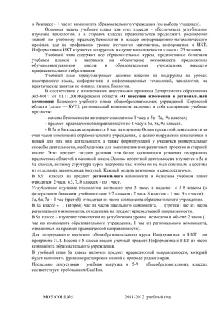 в 9а классе – 1 час из компонента образовательного учреждения (по выбору учащихся).
        Основная задача учебного плана для этих классов – обеспечивать углубленное
изучение технологии, а в старших классах предполагается продолжить расширение
знаний по учебному предметуТехнология в классе информационно-математического
профиля, где на профильном уровне изучаются математика, информатика и ИКТ.
Информатика и ИКТ изучается по группам в случае наполняемости класса - 25 человек.
        Учебный план содержит все образовательные курсы, предписанные базисным
учебным планом и направлен на обеспечение возможности продолжения
обучениявыпускников          школы     в     образовательных     учреждениях      высшего
профессионального образования.
        Учебный план предусматривает деление классов на подгруппы на уроках
иностранного языка, информатики и информационных технологий, технологии, на
практические занятия по физике, химии, биологии.
        В соответствии с изменениями, внесенными приказом Департамента образования
№5-801/1 от 01.11.2010Кировской области «О внесении изменений в региональный
компонент Базисного учебного плана общеобразовательных учреждений Кировской
области (далее — БУП), региональный компонент включает в себя следующие учебные
предметы:
        - основы безопасности жизнедеятельности по 1 часу в 5а– 7а, 9а классах;
        - предмет краеведческойнаправленности по 1 часу в 6а, 8а, 9а классах.
        - В 5а и 8а классах сохраняется 1 час на изучение Основ проектной деятельности за
счет часов компонента образовательного учреждения, с целью погружения школьников в
новый для них вид деятельности, а также формирующий у учащихся универсальные
способы деятельности, необходимых для выполнения ими различных проектов в старшей
школе. Этот предмет создает условия для более осознанного усвоения содержания
предметных областей в основной школе.Основы проектной деятельности изучается в 5а и
8а классах, поэтому структура курса построена так, чтобы он не был сквозным, а состоял
из отдельных законченных модулей. Каждый модуль автономен и самодостаточен.
В 6,9 классах на предмет регионального компонента в базисном учебном плане
отводится 2 часа; в 5, 7, 8 классах – по 1 часу.
Углубленное изучение технологии возможно при 3 часах в неделю с 5-8 классы (в
федеральном базисном учебном плане 5-7 классов - 2 часа, 8 классов – 1 час, 9 - - часов):
5а, 6а, 7а - 1 час (третий) отводится из часов компонента образовательного учреждения,
В 8а классе - 1 (второй) час из часов школьного компонента, 1 (третий) час из часов
регионального компонента, отведенных на предмет краеведческой направленности.
В 9а классе – изучение технологии на углубленном уровне возможно в объеме 2 часов (1
час из компонента образовательного учреждения, 1 час из регионального компонента,
отведенных на предмет краеведческой направленности).
Для непрерывного изучения общеобразовательного курса Информатика и ИКТ по
программе Л.Л. Босова с 5 класса введен учебный предмет Информатика и ИКТ из часов
компонента образовательного учреждения.
В учебный план 6а класса включен предмет краеведческой направленности, который
будет выполнять функцию расширения знаний о природе родного края.
Предельно допустимая          учебная нагрузка в 5-9       общеобразовательных классах
соответствует требованиям СанПин.




     МОУ СОШ №5                                2011-2012 учебный год.
 
