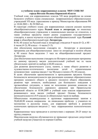 к учебному плану коррекционных классов МОУ СОШ №5
                города Вятские Поляны Кировской области
Учебный план для коррекционных классов VII вида разработан на основе
базисного учебного плана специальных (коррекционных) образовательных
учреждений VII вида (приложение к приказу Министерства образования РФ
от 10.04.2002 г. № 29/2065-п).
В структуре учебного плана для коррекционных классов указано наличие
общеобразовательного курса Родной язык и литература, но поскольку
общеобразовательное учреждение к национальным школам не относится, а
также учебные предметы имеют разное содержание государственного
стандарта, в школе изучается отдельно общеобразовательный курс Русский
язык и общеобразовательный курс Литература.
В 5б, 6б классе на Русский язык и литературу отводится 8 часов (6+2), в 8б –
6 часов (4+2), 9б классе – 6 часов (3+3).
Для обеспечения выполнения стандарта по Литературе и реализации
программы для общеобразовательных школ по литературе в полном объеме
в 9б классе было выделено 3 часа на общеобразовательный предмет
Литература.
Для обеспечения выполнения стандарта по Истории и реализации программы
по данному предмету введен дополнительный учебный час из часов
обязательных занятий по выбору в 6б,8б классах.
Для развития фонетического слуха, памяти, а также общего развития и
художественно-эстетического        воспитания  детей    с   ограниченными
возможностями здоровья введен 1 час Музыки и пения в 5б, 6б классах.
В целях обеспечения преемственности в преподавании предмета Основы
безопасности жизнедеятельности при реализации основных образовательных
программ основного общего и среднего (полного) общего образования,
развития черт личности, необходимых для безопасного поведения в
чрезвычайных ситуациях, а также во исполнение решения комиссии по
обеспечению безопасности дорожного движения при Правительстве
Кировской области от 03.06.2009 в учебный план классов коррекционно-
развивающего вида введен учебный предмет Основы безопасности
жизнедеятельности в 8-9 классах из обязательных часов по выбору.
Обязательные индивидуальные и групповые коррекционные занятия в
5б,6б,8б,9б классах направлены на ликвидацию пробелов у учащихся по
математике и русскому языку, для коррекции проблем в развитии
психических процессов вводится 2 часа коррекционных психологических
часов.
Коррекционные часы проводятся в соответствии с нормами: 20-25 минут на
группу учащихся.
Максимальная нагрузка обучающегося не превышает предельно допустимой
учебной нагрузки учащегося по нормам СанПин.



    МОУ СОШ №5                          2011-2012 учебный год.
 