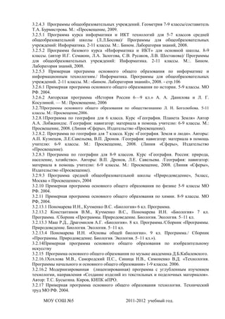 3.2.4.3 Программы общеобразовательных учреждений. Геометрия 7-9 классы/составитель
Т.А. Бурмистрова. М.: «Просвещение, 2009.
3.2.5.1 Программа курса информатики и ИКТ технологий для 5-7 классов средней
общеобразовательной школы (Л.Л.Босова)/ Программы для общеобразовательных
учреждений: Информатика. 2-11 классы. М.:. Бином. Лаборатория знаний, 2008.
3.2.5.2 Программа базового курса «Информатика и ИКТ» для основной школы. 8-9
классы. (автор И.Г. Семакин, Л.А. Залогова, С.В. Русаков, Л.В. Шестакова)/ Программы
для общеобразовательных учреждений: Информатика. 2-11 классы. М.:. Бином.
Лаборатория знаний, 2008.
3.2.5.3 Примерная программа основного общего образования по информатике и
информационным технологиям./ Информатика. Программы для общеобразовательных
учреждений. 2-11 классы. М.: «Бином. Лаборатория знаний», 2008. - стр.106
3.2.6.1 Примерная программа основного общего образования по истории. 5-9 классы. МО
РФ. 2004.
3.2.6.2 Авторская программа «История России 6—9 кл.» А. А. Данилова и Л. Г.
Косулиной. — М.: Просвещение, 2006
3.2.7Программы основного общего образования по обществознанию Л. Н. Боголюбова. 5-11
классы. М.: Просвещение,2006.
3.2.8.1Программа по географии для 6 класса. Курс «География. Планета Земля» Автор
А.А. Лобжанидзе. /География: навигатор: материала в помощь учителю: 6-9 классы. М.:
Просвещение, 2008. (Линия «Сферы», Издательство «Просвещение).
3.2.8.2. Программа по географии для 7 класса. Курс «География. Земля и люди». Авторы:
А.П. Кузнецов, Л.Е.Савельева, В.П. Дронов. /География: навигатор: материала в помощь
учителю: 6-9 классы. М.: Просвещение, 2008. (Линия «Сферы», Издательство
«Просвещение).
3.2.8.3 Программа по географии для 8-9 классов. Курс «География. Россия: природа,
население, хозяйство». Авторы: В.П. Дронов, Л.Е. Савельева. /География: навигатор:
материала в помощь учителю: 6-9 классы. М.: Просвещение, 2008. (Линия «Сферы»,
Издательство «Просвещение).
3.2.9.3 Программа средней общеобразовательной школы «Природоведение», 5класс,
Москва « Просвещение», 2004
3.2.10 Примерная программа основного общего образования по физике 5-9 классы МО
РФ. 2004.
3.2.11 Примерная программа основного общего образования по химии. 8-9 классы. МО
РФ, 2004.
3.2.13.1 Пономарева И.Н., Кучменко В.С. «Биология» 6 кл. Программа.
3.2.13.2 Константинов В.М., Кучменко В.С., Пономарева И.Н. «Биология» 7 кл.
Программа. /Сборник «Программы. Природоведение. Биология. Экология. 5–11 кл.
3.2.13.3 Маш Р.Д., Драгомилов А.Г. «Биология». 8 кл. Программа./Сборник «Программы.
Природоведение. Биология. Экология. 5–11 кл.
3.2.13.4 Пономарева И.Н. «Основы общей биологии». 9 кл. Программа./ Сборник
«Программы. Природоведение. Биология. Экология. 5–11 кл.»).
3.2.14Примерная программа основного общего образования по изобразительному
искусству
3.2.15 Программа основного общего образования по музыке академика Д.Б.Кабалевского.
3.2.16.1Хохлова М.В., Самородский П.С., Синица Н.В., Симоненко В.Д. «Технология.
Программы начального и основного общего образования» 1-9 классы. 2006.
3.2.16.2 Модернизированная (лицензированная) программа с углубленным изучением
технологии, направления «Создание изделий из текстильных и поделочных материалов».
Автор: Т.С. Бусыгина. Киров, КИПК иПРО.
3.2.17 Примерная программа основного общего образования технологии. Технический
труд МО РФ. 2004.

     МОУ СОШ №5                              2011-2012 учебный год.
 