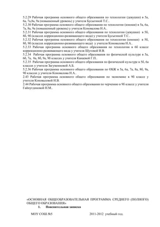 5.2.29 Рабочая программа основного общего образования по технологии (девушки) в 5а,
6а, 7а,8а, 9а (повышенный уровень) у учителя Бусыгиной Т.С..
5.2.30 Рабочая программа основного общего образования по технологии (юноши) в 5а, 6а,
7а, 8а, 9а (повышенный уровень) у учителя Коновалова Н.А..
5.2.31 Рабочая программа основного общего образования по технологии (девушки) в 5б,
8б, 9б (классах коррекционно-развивающего вида) у учителя Бусыгиной Т.С..
5.2.32 Рабочая программа основного общего образования по технологии (юноши) в 5б,
8б, 9б (классах коррекционно-развивающего вида) у учителя Коновалова Н.А..
5.2.33 Рабочая программа основного общего образования по технологии в 6б классе
коррекционно-развивающего вида у учителя Шутовой И.В.
5.2.34 Рабочая программа основного общего образования по физической культуре в 5а,
6б, 7а, 8а, 8б, 9а, 9б классах у учителя Канаевой Г.П..
5.2.35 Рабочая программа основного общего образования по физической культуре в 5б, 6а
классах у учителя Загуменновой А.Б.
5.2.36 Рабочая программа основного общего образования по ОБЖ в 5а, 6а, 7а, 8а, 8б, 9а,
9б классах у учителя Коновалова Н.А..
2.43 Рабочая программа основного общего образования по экономике в 9б классе у
учителя Коноваловой Н.В.
2.44 Рабочая программа основного общего образования по черчению в 9б классе у учителя
Гайнутдиновой Н.М..




  «ОСНОВНАЯ ОБЩЕОБРАЗОВАТЕЛЬНАЯ ПРОГРАММА СРЕДНЕГО (ПОЛНОГО)
  ОБЩЕГО ОБРАЗОВАНИЯ»
       1.  Пояснительная записка

     МОУ СОШ №5                              2011-2012 учебный год.
 