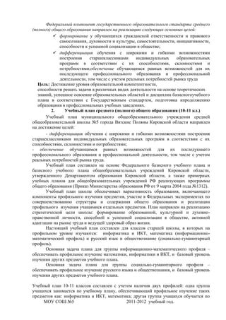 Федеральный компонент государственного образовательного стандарта среднего
(полного) общего образования направлен на реализацию следующих основных целей:
            формирование у обучающихся гражданской ответственности и правового
              самосознания, духовности и культуры, самостоятельности, инициативности,
              способности к успешной социализации в обществе;
            дифференциация обучения с широкими и гибкими возможностями
              построения     старшеклассниками     индивидуальных     образовательных
              программ в соответствии с их способностями, склонностями и
              потребностями;обеспечение обучающимся равных возможностей для их
              последующего профессионального образования и профессиональной
              деятельности, том числе с учетом реальных потребностей рынка труда
   Цель: Достижение уровня образовательной компетентности,
   способности решать задачи в различных видах деятельности на основе теоретических
   знаний, успешное освоение образовательных областей и дисциплин базисногоучебного
   плана в соответствии с Государственным стандартом, подготовка кпродолжению
   образования в профессиональных учебных заведениях.
          2.    Учебный план среднего (полного) общего образования (10-11 кл.)
       Учебный план муниципального общеобразовательного учреждения средней
общеобразовательной школы №5 города Вятские Поляны Кировской области направлен
на достижение целей:
       - дифференциация обучения с широкими и гибкими возможностями построения
старшеклассниками индивидуальных образовательных программ в соответствии с их
способностями, склонностями и потребностями;
- обеспечение обучающимся равных возможностей для их последующего
профессионального образования и профессиональной деятельности, том числе с учетом
реальных потребностей рынка труда.
       Учебный план составлен на основе Федерального базисного учебного плана и
базисного учебного плана общеобразовательных учреждений Кировской области,
утвержденного Департаментом образования Кировской области, а также примерных
учебных планов для общеобразовательных учреждений РФ реализующих программы
общего образования (Приказ Министерства образования РФ от 9 марта 2004 года №1312).
       Учебный план школы обеспечивает вариативность образования, включающего
компоненты профильного изучения предметов, участие в Федеральных экспериментах по
совершенствованию структуры и содержания общего образования и реализации
профильного изучения учащимися отдельных предметов. План направлен на реализацию
стратегической цели школы: формирование образованной, культурной и духовно-
нравственной личности, способной к успешной социализации в обществе, активной
адаптации на рынке труда и ведущей здоровый образ жизни.
       Настоящий учебный план составлен для классов старшей школы, в которых на
профильном уровне изучаются: информатика и ИКТ, математика (информационно-
математический профиль) и русский язык и обществознание (социально-гуманитарный
профиль).
       Основная задача плана для группы информационно-математического профиля –
обеспечивать профильное изучение математики, информатики и ИКТ, и базовый уровень
изучения других предметов учебного плана.
       Основная задача плана для группы социально-гуманитарного профиля –
обеспечивать профильное изучение русского языка и обществознания, и базовый уровень
изучения других предметов учебного плана.

Учебный план 10-11 классов составлен с учетом наличия двух профилей: одна группа
учащихся занимается по учебному плану, обеспечивающий профильное изучение таких
предметов как: информатика и ИКТ, математика; другая группа учащихся обучается по
     МОУ СОШ №5                            2011-2012 учебный год.
 