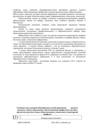учебному плану основной общеобразовательной программы среднего полного
 образования, обеспечивающий профильное изучение русского языка, обществознания.
 Школа имеет лицензию на право ведения профильного изучения предметов: математика,
 русский язык, история, обществознание, право, информационные технологии, технология.
        Обязательными часами по выбору учащихся социально-гуманитарного профиля
 обязательными часами по выбору считаются часы учебного предмета Физика и
 Математика.
        Региональный компонент учебного плана представлен предметом Основы
 проектирования.
        Одной из задач курса является предоставление учащимся возможности
 осуществления осознанного профессионального и образовательного выбора через
 организацию проектной деятельности.
        Вариативная часть учебного плана для группы социально-гуманитарного профиля
 включает следующие предметы на базовом уровне: экономика, география, физика, химия,
 биология, право, технология, информатика.
        С целью преемственности изучения технологии в среднем звене и старшей школе, а
 также для обеспечения выполнения стандарта по технологии и реализации программы по
 этому предмету в полном объеме добавлен 1 час из компонента образовательного
 учреждения, тем самым Технология изучается в объеме 2 часов.
        С целью обеспечения выполнения ГОС по предметам физики и математики, а
 также прохождением выпускником школы обязательной государственной итоговой
 аттестации по этим предметам в форме ЕГЭ, добавлены в учебный план 1 час физики из
 компонента образовательного учреждения и 2 часа математики из компонента
 образовательного учреждения.
        Предельно допустимая аудиторная нагрузка для учащихся 10-11 классов не
 превышает норм СанПин (37 часов).




     Учебный план основной общеобразовательной программы       среднего
      (полного) общего образования, обеспечивающей профильное изучение
     предметов: русского языка, обществознания (социально-гуманитарный
                                   профиль)
риан
инва

тная
част
  ь




                                  Федеральный компонент

      МОУ СОШ №5                              2011-2012 учебный год.
 