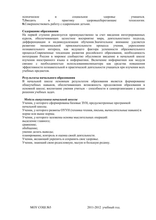 психическое           и           социальное          здоровье            учащихся.
7.Вводить        в         практику        здоровьесберегающие          технологии.
8.Совершенствовать работу с одаренными детьми.

Содержание образования
На первой ступени реализуется преимущественно за счет введения интегрированных
курсов, обеспечивающих целостное восприятие мира, деятельностного подхода,
дифференциации и индивидуализации обучения.Значительное внимание уделяется
развитию    эмоциональной    привлекательности    процесса   учения,    укреплению
познавательного интереса, как ведущего фактора успешности образовательного
процесса.Современные тенденции развития российского образования, необходимость
интеграции России в мировое сообщество обусловили введение в начальной школе
изучения иностранного языка и информатики. Включение информатики как модуля
связано с необходимостью использованиякомпьютера как средства повышения
эффективности познавательной и практической деятельности учащихся при изучении всех
учебных предметов.

Результаты начального образования
В начальной школе основным результатом образования является формирование
общеучебных навыков, обеспечивающих возможность продолжения образования в
основной школе; воспитание умения учиться – способности к самоорганизации с целью
решения учебных задач.

 Модель выпускника начальной школы
Ученик, у которого сформированы базовые ЗУН, предусмотренные программой
начальной школы.
Ученик, у которого развиты ОУУН (техника чтения, письма, вычислительные навыки) в
норме или выше нормы.
Ученик, у которого заложены основы мыслительных операций:
выделение главного;
сравнение;
обобщение;
умение делать выводы;
планирование, контроль и оценка своей деятельности.
Ученик, желающий укрепить и сохранить свое здоровье.
Ученик, знающий свою родословную, малую и большую родину.




     МОУ СОШ №5                             2011-2012 учебный год.
 