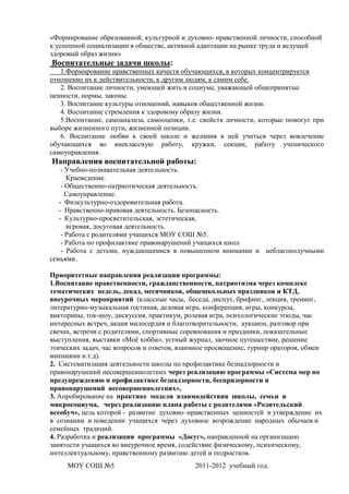 «Формирование образованной, культурной и духовно- нравственной личности, способной
к успешной социализации в обществе, активной адаптации на рынке труда и ведущей
здоровый образ жизни»
Воспитательные задачи школы:
   1.Формирование нравственных качеств обучающихся, в которых концентрируется
отношение их к действительности, к другим людям, к самим себе.
   2. Воспитание личности, умеющей жить в социуме, уважающей общепринятые
ценности, нормы, законы.
   3. Воспитание культуры отношений, навыков общественной жизни.
   4. Воспитание стремления к здоровому образу жизни.
   5.Воспитание, самоанализа, самооценки, т.е. свойств личности, которые помогут при
выборе жизненного пути, жизненной позиции.
   6. Воспитание любви к своей школе и желания в ней учиться через вовлечение
обучающихся во внеклассную работу, кружки, секции, работу ученического
самоуправления.
Направления воспитательной работы:
    - Учебно-познавательная деятельность.
      Краеведение.
    - Общественно-патриотическая деятельность.
      Самоуправление.
   - Физкультурно-оздоровительная работа.
   - Нравственно-правовая деятельность. Безопасность.
   - Культурно-просветительская, эстетическая,
      игровая, досуговая деятельность.
    - Работа с родителями учащихся МОУ СОШ №5.
    - Работа по профилактике правонарушений учащихся школ
    - Работа с детьми, нуждающимися в повышенном внимании и неблагополучными
семьями.

Приоритетные направления реализации программы:
1.Воспитание нравственности, гражданственности, патриотизма через комплекс
тематических недель, декад, месячников, общешкольных праздников и КТД,
внеурочных мероприятий (классные часы, беседа, диспут, брифинг, лекция, тренинг,
литературно-музыкальная гостиная, деловая игра, конференция, игры, конкурсы,
викторины, ток-шоу, дискуссия, практикум, ролевая игра, психологические этюды, час
интересных встреч, акция милосердия и благотворительности, аукцион, разговор при
свечах, встречи с родителями, спортивные соревнования и праздники, показательные
выступления, выставки «Моѐ хобби», устный журнал, заочное путешествие, решение
этических задач, час вопросов и ответов, взаимное просвещение, турнир ораторов, обмен
мнениями и.т.д).
2. Систематизация деятельности школы по профилактике безнадзорности и
правонарушений несовершеннолетних через реализацию программы «Система мер по
предупреждению и профилактике безнадзорности, беспризорности и
правонарушений несовершеннолетних»,
3. Апробирование на практике модели взаимодействия школы, семьи и
микросоциума, через реализацию плана работы с родителями «Родительский
всеобуч», цель которой - развитие духовно–нравственных ценностей и утверждение их
в сознании и поведении учащихся через духовное возрождение народных обычаев и
семейных традиций.
4. Разработка и реализация программы «Досуг», направленной на организацию
занятости учащихся во внеурочное время, содействие физическому, психическому,
интеллектуальному, нравственному развитию детей и подростков.
     МОУ СОШ №5                              2011-2012 учебный год.
 