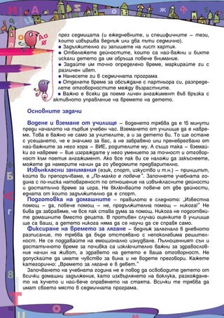 през седмицата (и ежедневните, и специфичните – тези,
                    които извършва веднъж или два пъти седмично).
                      Задължително ги запишете на лист хартия.
                      Отбележете дейностите, които са най-важни и бихте
                    искали детето да им обръща повече внимание.
                      Задайте им точно определено време, маркирайте ги с
                    различен цвят.
                      Нанесете ги в седмичната програма
                      Отделете време за обсъждане с партньора си, разпреде-
                    лете отговорностите между възрастните.
                      Важно е всеки да поеме личен ангажимент във връзка с
                  активното управление на времето на детето.

        Основните задачи

         Водене и вземане от училище – воденето трябва да е 15 минути
       преди началото на първия учебен час. Вземането от училище да е навре-
       ме. Това е важно не само за учителите, а и за детето ви. То ще остане
       с усещането, че е значимо за вас, а не забравяно или пренебрегвано от
       най-важните за него хора – ВИЕ, родителите му. А също така – вземай-
       ки го навреме – вие изграждате у него умението за точност и отговор-
       ност към поетия ангажимент. Ако все пак ви се наложи да закъснеете,
       можете да намерите начин да го уведомите предварително.
         Извънкласни занимания (език, спорт, изкуство и т.н.) – принципът,
       който ви препоръчваме, е „По-малко е повече”. Започнете учебната го-
       дина с по-ниска натовареност по отношение на извънкласните дейности
       и достатъчно време за игра. Не включвайте повече от две дейности,
       едната от които задължително да е спорт.
         Подготовка на домашните – правилото е следното: „Известна
       помощ – да, повече помощ – не, продължителна помощ – никога!” Не
       бива да забравяме, че все пак става дума за помощ. Никога не подготвяй-
       те домашните вместо децата. В противен случай оценките в училище
       ще са ваши, а детето никога няма да се научи да се справя само.
         Фиксиране на времето за лягане – веднъж залегнало в дневното
       разписание, то трябва да бъде отстоявано с непоколебима решител-
       ност. Не се поддавайте на емоционално изнудване. Пълноценният сън и
       достатъчното време за почивка са изключително важни за здравослов-
       ния начин на живот, а здравето на детето е ваша отговорност. Не
       допускайте да имате чувство за вина и не водете преговори. Кажете
       категорично: „Времето за лягане е в девет.”
         Започването на учебната година не е повод да освободите детето от
       всички домашни задължения, като изхвърлянето на боклука, разхождане-
       то на кучето и най-вече оправянето на стаята. Всички те трябва да
       имат своето място в седмичната програма.


10  
 