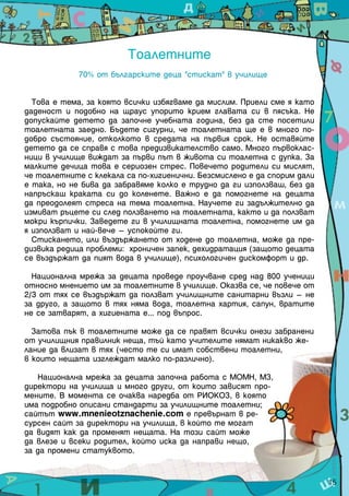 Тоалетните
             70% от българските деца "стискат" в училище


  Това е тема, за която всички избягваме да мислим. Приели сме я като
даденост и подобно на щраус упорито крием главата си в пясъка. Не
допускайте детето да започне учебната година, без да сте посетили
тоалетната заедно. Бъдете сигурни, че тоалетната ще е в много по-
добро състояние, отколкото в средата на първия срок. Не оставяйте
детето да се справя с това предизвикателство само. Много първоклас-
ници в училище виждат за първи път в живота си тоалетна с дупка. За
малките дечица това е сериозен стрес. Повечето родители си мислят,
че тоалетните с клекала са по-хигиенични. Безсмислено е да спорим дали
е така, но не бива да забравяме колко е трудно да ги използваш, без да
напръскаш краката си до коленете. Важно е да помогнете на децата
да преодолеят стреса на тема тоалетна. Научете ги задължително да
измиват ръцете си след ползването на тоалетната, както и да ползват
мокри кърпички. Заведете ги в училищната тоалетна, помогнете им да
я използват и най-вече – успокойте ги.
  Стискането, или въздържането от ходене до тоалетна, може да пре-
дизвика редица проблеми: хроничен запек, дехидратация (защото децата
се въздържат да пият вода в училище), психологичен дискомфорт и др.

  Национална мрежа за децата проведе проучване сред над 800 ученици
относно мнението им за тоалетните в училище. Оказва се, че повече от
2/3 от тях се въздържат да ползват училищните санитарни възли – не
за друго, а защото в тях няма вода, тоалетна хартия, сапун, вратите
не се затварят, а хигиената е... под въпрос.

  Затова пък в тоалетните може да се правят всички онези забранени
от училищния правилник неща, тъй като учителите нямат никакво же-
лание да влизат в тях (често те си имат собствени тоалетни,
в които нещата изглеждат малко по-различно).

   Национална мрежа за децата започна работа с МОМН, МЗ,
директори на училища и много други, от които зависят про-
мените. В момента се очаква наредба от РИОКОЗ, в която
има подробно описани стандарти за училищните тоалетни;
сайтът www.mnenieotznachenie.com е превърнат в ре-
сурсен сайт за директори на училища, в който те могат
да видят как да променят нещата. На този сайт може
да влезе и всеки родител, който иска да направи нещо,
за да промени статуквото.


                                                                         15
 