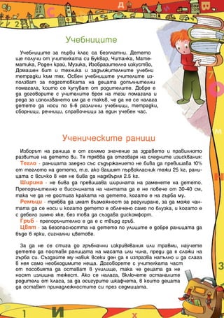 Учебниците
  Учебниците за първи клас са безплатни. Детето
ще получи от учителката си Буквар, Читанка, Мате-
матика, Роден край, Музика, Изобразително изкуство,
Домашен бит и техника и задължителните учебни
тетрадки към тях. Освен учебниците учителите из-
ползват за подготовката на децата допълнителни
помагала, които се купуват от родителите. Добре е
да договорите с учителите броя на тези помагала и
реда за използването им да е такъв, че да не се налага
детето да носи по 5-6 различни учебници, тетрадки,
сборници, речници, справочници за един учебен час.



                 Ученическите раници
  Изборът на раница е от голямо значение за здравето и правилното
развитие на детето ви. Тя трябва да отговаря на следните изисквания:
  Тегло - раницата заедно със съдържанието не бива да превишава 10%
от теглото на детето, т.е. ако вашият първокласник тежи 25 кг, рани-
цата с всичко в нея не бива да надхвърля 2.5 кг.
  Ширина - не бива да превишава ширината на раменете на детето.
Препоръчително е височината на чантата да е не повече от 30-40 см,
така че да не достига краката на детето, когато е на гърба му.
  Ремъци - трябва да имат възможност за регулиране, за да може чан-
тата да се носи и когато детето е облечено само по блузка, и когато е
с дебело зимно яке, без това да създава дискомфорт.
  Гръб - препоръчително е да е с твърд гръб.
  Цвят - за безопасността на детето по улиците е добре раницата да
бъде в ярки, сигнални цветове.

  За да не се стига до гръбначни изкривявания или травми, научете
детето да поставя раницата на масата или чина, преди да я сложи на
гърба си. Създайте му навик всеки ден да я изпразва напълно и да слага
в нея само необходимите неща. Договорете с учителката част
от пособията да остават в училище, така че децата да не
носят излишна тежест. Ако се налага, включете останалите
родители от класа, за да осигурите шкафчета, в които децата
да оставят принадлежностите си през седмицата.


                                                                         17
 