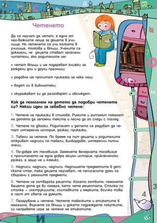 Четенето
Да се научат да четат, е едно от
най-важните неща за децата в учи-
лище. Но четенето се учи колкото в
училище, толкова и вкъщи. Учените са
доказали, че децата стават запалени
читатели, ако родителите им:

  четат вкъщи и им подаряват книжки за
рождени дни и други празници;

 редовно им прочитат приказка за лека нощ;

 водят ги в библиотеки;

 окуражават ги да разговарят и обсъждат.

Как да помогнем на детето да подобри четенето
си? Някои идеи за забавно четене:

1. Четене на приказки в стихове. Римите и ритъмът помагат
на детето да запомни текста и лесно да го следи с поглед.
2. Четене по двойки. Родителят и детето се редуват да че-
тат интересна история, разказ, приказка.
3. Табели за четене. По време на път децата и родителите
откриват надписи по табели, билбордове, интересни пътни
знаци.
4. По-добре от телевизия. Заменете вечерната телевизия
с прочитането на една добра екшън история, приключенски
разказ, а защо не и комикс.
5. Надписи, надписи, надписи. Надпишете предметите в дет-
ската стая, така децата научават, че написаните думи са
свързани с реалните предмети.
6. Четене на готварска рецепта. Когато готвите, помолете
вашето дете да ви помага, като чете рецептата. Стъпка по
стъпка – инструкциите, съставките и мерките, всичко това
е част от света на думите.
7. Пазаруване и четене. Четете табелките и етикетите в
магазина. Върнете се вкъщи и докато подреждате покупките,
си направете игра за четене на етикетите.
                                                            21
 