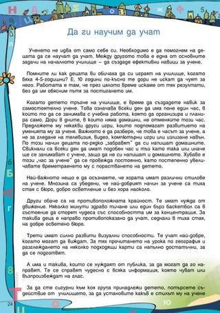 Да ги научим да учат
          Ученето не идва от само себе си. Необходимо е да помогнем на де-
       цата да се научат да учат. Между другото това е една от основните
       задачи на началното училище – да създаде ефективни навици за учене.

         Помните ли как децата ви обичаха да си играят на училище, когато
       бяха 4-5-годишни? Е, 10 години по-късно те дори не искат да чуят за
       него. Работата е там, че през цялото време искаме от тях резултати,
       без да им обясним пътя за постигането им.

         Когато детето тръгне на училище, е време да създадете навик за
       самостоятелно учене. Това означава всеки ден да има поне един час, в
       който то да се занимава с учебна работа, която да организира и плани-
       ра само. Дори в дните, в които няма домашни, не отменяйте този час.
       Предложете му някакви други игри, които подпомагат развитието на
       уменията му за учене. Важното е да разбере, че това е часът за учене, а
       не за гледане на телевизия, видео, компютърни игри или излизане навън.
       По този начин децата по-рядко „забравят” да си напишат домашните.
       Свикнали са всеки ден да имат подобен час и тъй като така или иначе
       ще се занимават с учене, защо да не си напишат и домашното. Хубаво е
       този „час за учене” да се провежда постоянно, като постепенно увели-
       чавате времетраенето му с порастването на детето.

         Най-важното нещо е да осъзнаете, че хората имат различни стилове
       на учене. Мнозина са убедени, че най-добрият начин за учене са тиха
       стая с бюро, добро осветление и без хора наоколо.

         Други обаче са на противоположната крайност. Те имат нужда от
       движение. Няколко минути здраво тичане или един бърз баскетбол са в
       състояние да сторят чудеса със способността им за концентрация. За
       такива деца е направо противопоказано да учат, седнали в тиха стая,
       на добре осветено бюро.

         Трети имат силно развити визуални способности. Те учат най-добре,
       когато могат да виждат. За тях прочитането на урока по география и
       разглеждането на няколко подходящи карти са напълно достатъчни, за
       да се подготвят.

         А има и такива, които се нуждаят от публика, за да могат да го на-
       правят. Те се справят чудесно с всяка информация, която чуват или
       възпроизвеждат на глас.

         За да сте сигурни към коя група принадлежи детето, потърсете съ-
       действие от училището, за да установите какъв е стилът му на учене
24  
 