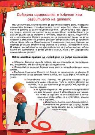 Добрата самооценка е ключът към
                 развитието на детето
         Най-ценният дар, който можете да дадете на своето дете, е добрата
       самооценка. Успехът спохожда хората, които харесват себе си. Помог-
       нете на детето си да се почувства ценено – общувайте с него, играй-
       те заедно, четете или просто го слушайте. Също толкова важно е да
       научим децата да се справят с неуспеха, загубата, срама, трудности-
       те и поражението. Когато усещат, че са достатъчно силни, за да се
       справят с емоциите си, децата добиват вътрешната сила да приемат
       света около себе си. Самооценката в началната училищна възраст се
       формира до голяма степен и под влияние на учителя. Поговорете с него.
       И накрая - не забравяйте, че ефективността на учебния процес зависи
       както от системата на добре усвоени знания, така и от изградената
       самооценка на детето.

        Някои основни правила за изграждане на добра самооценка

           Хвалете. Детето научава повече, ако се поощрява за постижения-
       та, отколкото, ако се санкционира за неуспехите.
           Поощрявайте детето веднага след като е направило/казало нещо
       хубаво.
          Вярвайте в детето. Когато то вижда, че родителите са убедени в
       способността му да овладее някое умение, то също вярва, че може да
       успее.
                      Поставяйте ясни граници. Не давайте награди, за да
                     прекратите лошо поведение. Това е подкуп. Детето се
                       научава, че за да престане да се държи зле, трябва да
                         получи награда.
                              Не губете търпение. Ако детето напредва бавно
                            или има връщане назад в овладяването на умения-
                              та, не му се карайте, не го наказвайте, а му на-
                                помняйте колко добре се е чувствало, когато
                                  се е справяло.
                                       Избягвайте капана на съвършенството.
                                      Помогнете на детето да изгради кураж
                                         да прави грешки, да ги поправя и да
                                              върви напред.




26  
 