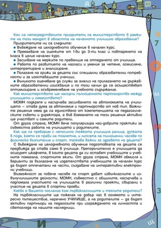 Кои са непосредствените приоритети на министерството в рамки-
те на този мандат в областта на началното училищно образование?
  Приоритетите ни са следните:
    Въвеждане на целодневното обучение в начален курс.
    Премахване на оценките от 1-ви до 3-ти клас и повтарянето на
класа в целия начален курс.
    Засилване на мерките по превенция на отпадането от училище.
    Работа по развитието на нагласи и умения за четене, осмисляне,
интерпретиране и анализиране.
    Полагане на грижи за децата със специални образователни потреб-
ности и за изоставащите ученици.
    Външното оценяване да служи за анализ на прилагането на държав-
ните образователни изисквания и по този начин да се осъществяват
оптимизиране и осъвременяване на учебното съдържание.
  Как министерството ще насърчи пълноценното партньорство между
училището и семейството?
  МОМН подкрепя и насърчава засилването на автономията на учили-
щето – става дума за автономия и партньорство от нов тип. Важни-
те решения няма да са единствено от компетенцията на педагогиче-
ските съвети и директора, а във вземането на тези решения активно
ще участват и самите родители.
  От друга страна, МОМН вече популяризира най-добрите практики за
съвместна работа на училището и родителите.
  Как ще се преборим с непосилно тежката училищна раница, дупката
в пода, която се прави на тоалетна, и липсата на пълноценни часове по
физическо възпитание и спорт, толкова важни за здравето на децата?
  С въвеждане на целодневното обучение подготовката на децата се
предвижда да става само в училище. Препоръчително е училищата да
осигурят шкафчета, в които децата да си оставят учебниците и учеб-
ните помагала, спортните екипи. От друга страна, МОМН обмисля и
варианти за възлагане на издателствата учебниците за начален курс
да бъдат отпечатани на части, създаване на интерактивни електрон-
ни учебници.
  Възможност за повече часове по спорт дават извънкласните и из-
вънучилищните дейности. МОМН, съвместно с общините, насърчава и
подпомага участието на училищата в различни проекти, свързани с
участие на децата в спортни прояви.
  Какво е Вашето послание към първокласниците и техните родители?
  На първокласниците ще пожелая на добър час в голямото и инте-
ресно пътешествие, наречено УЧИЛИЩЕ, а на родителите – да бъдат
активни партньори на педагозите при изграждането на личността и
светогледа на нашите наследници.


                                                                        3
 