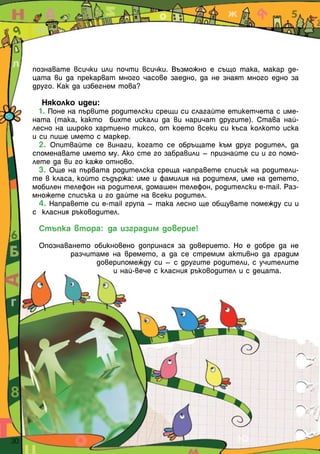 познавате всички или почти всички. Възможно е също така, макар де-
       цата ви да прекарват много часове заедно, да не знаят много едно за
       друго. Как да избегнем това?

          Няколко идеи:
         1. Поне на първите родителски срещи си слагайте етикетчета с име-
       ната (така, както бихте искали да ви наричат другите). Става най-
       лесно на широко хартиено тиксо, от което всеки си къса колкото иска
       и си пише името с маркер.
         2. Опитвайте се винаги, когато се обръщате към друг родител, да
       споменавате името му. Ако сте го забравили – признайте си и го помо-
       лете да ви го каже отново.
         3. Още на първата родителска среща направете списък на родители-
       те в класа, който съдържа: име и фамилия на родителя, име на детето,
       мобилен телефон на родителя, домашен телефон, родителски e-mail. Раз-
       множете списъка и го дайте на всеки родител.
         4. Направете си e-mail група – така лесно ще общувате помежду си и
       с класния ръководител.

        Стъпка втора: да изградим доверие!

        Опознаването обикновено допринася за доверието. Но е добре да не
                разчитаме на времето, а да се стремим активно да градим
                      доверипомежду си – с другите родители, с учителите
                          и най-вече с класния ръководител и с децата.




30  
 