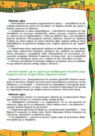 Няколко идеи:
  1. Използвайте пълноценно родителските срещи – поставяйте на об-
съждане въпросите, които ви вълнуват, но бъдете готови да чуете и
мнения, различни от вашето.
  2. Създавайте си общи преживявания – участвайте пълноценно в под-
готовката на училищни тържества, зелени училища, спортни празни-
ци, вместо да се задоволявате с това да давате пари и да оценявате
крайния резултат. Инициирайте пикници, ремонти, косене на тревата
в двора или общо ходене на зимна пързалка. Друг чудесен повод за общи
преживявания са детските рождени дни, където децата ви да "лудеят"
на воля.
  3. Изработете общи родителски правила по важни въпроси като: джоб-
ните пари, мобилните телефони, вечерния час, правото за самостоя-
телно напускане и пазаруване извън територията на училището, учи-
лищната униформа. Можете в рамките на вашия клас да си направите
тениски или бейзболни шапки или с избран от вас талисман на класа.
  4. Винаги поставяйте в центъра нуждата на децата, като не забравя-
те да правите разлика между нужда и желание.


 Стъпка трета: да се научим да превръщаме многото инди-
видуални мечти в една обща споделена мечта!

  Спомняте ли си калейдоскопите от нашето детство? Когато погле-
днеш в началото, виждаш купчинка малки разноцветни стъкълца, но ако
завъртиш и се вгледаш – стъкълцата се подреждат в причудливи фигу-
ри. Най-интересното е, че едни и същи стъкълца в зависимост от начина
на подреждане могат да правят различни картини. Истинска магия.

  Няколко идеи:
  1. Очертайте полето на съгласието, вместо да се фокусирате върху
различието. Винаги се питайте какво искаме всички.
  2. Уважавайте учителите и ги подкрепяйте. Те са най-ценните ви
съюзници. Дори да не са съвършени, имат повече опит и най-важното –
искрено желаят децата ви да успеят.
  3. Отделяйте достатъчно време за „стратегически разговори” – поне
веднъж в началото на всеки срок. Често обръщаме повече внимание на
спешните, отколкото на важните неща.
  4. Не забравяйте – целите са мечти с краен срок за изпълнение. Имай-
те куража да ги сбъдвате.




                                                                         31
 