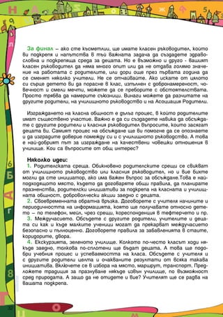За финал – ако сте късметлии, ще имате класен ръководител, който
       ви подкрепя и напътства в тъй важната задача да създадете здраво-
       словна и подкрепяща среда за децата. Но е възможно и друго - вашият
       класен ръководител да няма много опит или да не отдава голямо значе-
       ние на работата с родителите, или дори още през първата година да
       се сменят няколко учители. Не се отчайвайте. Ако искате от цялото
       си сърце детето ви да порасне в клас, изпълнен с добронамереност, чо-
       вечност и смели мечти, можете да се преборите с обстоятелствата.
       Просто трябва да намерите съюзници. Винаги можете да разчитате на
       другите родители, на училищното ръководство и на Асоциация Родители.

         Изграждането на класна общност е дълъг процес, в който родителите
       имат съществено участие. Важно е да си създадете навика да обсъжда-
       те с другите родители и класния ръководител въпросите, които засягат
       децата ви. Самият процес на обсъждане ще ви помогне да се опознаете
       и да изградите доверие помежду си и с училищното ръководство. А това
       е най-добрият път за изграждане на качествени човешки отношения в
       училище. Кои са въпросите от общ интерес?

         Няколко идеи:
         1. Родителската среща. Обикновено родителските срещи се свикват
       от училищното ръководство или класния ръководител, но и вие бихте
       могли да сте инициатор, ако има важен въпрос за обсъждане.Това е най-
       подходящото място, където да договаряте общи правила, да планирате
       празненства, родителски инициативи за подкрепа на класната и училищ-
       ната общност, доброволчески акции заедно с децата.
         2. Своевременната обратна връзка. Договорете с учителя начините и
       периодичността на информацията, която ще получавате относно дете-
       то – по телефон, мейл, чрез срещи, кореспонденция в тефтерчето и пр.
         3. Междучасието. Обсъдете с другите родители, учителите и деца-
       та си как и къде малките ученици могат да прекарват междучасието
       безопасно и пълноценно. Договорете правила за забавленията в стаите,
       коридорите, двора.
         4. Екскурзията, зеленото училище. Колкото по-често класът ходи ня-
       къде заедно, толкова по-сплотени ще бъдат децата. А това ще подо-
       бри учебния процес и успеваемостта на класа. Обсъдете с учителя и
       с другите родители целта и очакваните резултати от всяка такава
       инициатива. Включете се в избора на място, маршрут, транспорт. Пред-
       ложете традиция за празнуване някъде извън училище, по възможност
       сред природата. А защо да не отидете и вие? Учителят ще се радва на
       вашата подкрепа.



32  
 