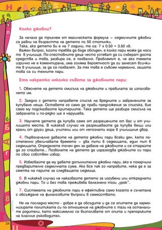 Колко джобни?

         За начало да тръгнем от магическата формула – седмичните джобни
       са равни на възрастта на детето по 50 стотинки.
         Така, ако детето ви е на 7 години, те са: 7 х 0.50 = 3.50 лв.
         Важен въпрос, който трябва да бъде обсъден, е колко пари може да носи
       то в училище. По-спестовните деца често успяват да си съберат доста
       средства и това, разбира се, е похвално. Проблемът е, че ако темата
       изрично не е коментирана, има голяма вероятност да ги занесат всички-
       те в училище, за да се похвалят. За тях това е съвсем нормално, защото
       това са си техните пари.

        Ето накратко няколко съвета за джобните пари:

         1. Обяснете на детето смисъла на джобните и правилата за използва-
       нето им.
         2. Заедно с детето направете списък на вредните и забранените за
       купуване неща. Оставете го само да прави предложения за списъка, вие
       само му подсказвайте критериите. Така детето ще разбира смисъла на
       забраната и по-рядко ще я нарушава.
         3. Научете детето да купува само от разрешените от вас и от учи-
       лището места. В никакъв случай не разрешавайте да купува вещи или
       храни от други деца, учители или от непознати хора в училищния двор.
         4. Първоначално давайте на детето джобни пари всеки ден, като по-
       степенно увеличавате времето – два пъти в седмицата, един път в
       седмицата. Определете точен ден за даване на джобните и се старайте
       да го спазвате... Позволете на детето да изразходва джобните си пари
       по свой собствен избор.
         5. Избягвайте да му давате допълнително джобни пари, ако е похарчило
       предварително седмичната сума. Ако все пак го направите, нека да е за
       сметка на парите за следващата седмица.
        6. В никакъв случай не наказвайте детето за изгубени или откраднати
       джобни пари. То и без това преживява болезнено този „урок”.
         7. Системата на джобните пари е ефективна само когато е съчетана
       с обсъждане на финансовите въпроси в семейството.

         Не на последно място - добре е да обсъдите и да се опитате да хармо-
       низирате политиката си по отношение на джобните с тази на останали-
       те родители, като максимално се възползвате от опита и препоръките
       на класния ръководител.
34  
 