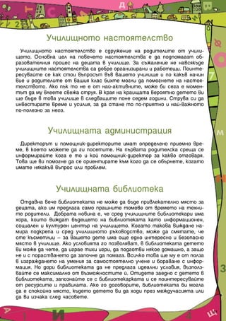 Училищното настоятелство
  Училищното настоятелство е сдружение на родителите от учили-
щето. Основна цел на повечето настоятелства е да подпомагат об-
разователния процес на децата в училище. За съжаление не навсякъде
училищните настоятелства са добре организирани и работещи. Поинте-
ресувайте се как стои въпросът във вашето училище и по какъв начин
вие и родителите от вашия клас бихте могли да помогнете на настоя-
телството. Ако пък то не е от най-активните, може би сега е момен-
тът да му влеете свежа струя. В края на краищата вероятно детето ви
ще бъде в това училище в следващите поне седем години. Струва си да
инвестирате време и усилия, за да стане то по-приятно и най-важното
по-полезно за него.


           Училищната администрация
  Директорът и помощник-директорите имат определено приемно вре-
ме, в което можете да ги посетите. На първата родителска среща се
информирайте кога е то и кой помощник-директор за какво отговаря.
Това ще ви помогне да се ориентирате към кого да се обърнете, когато
имате някакъв въпрос или проблем.


              Училищната библиотека
  Отдавна вече библиотеката не може да бъде привлекателно място за
децата, ако им предлага само прашните томове от времето на техни-
те родители. Добрата новина е, че сред училищните библиотекари има
хора, които виждат бъдещето на библиотеката като информационен,
социален и културен център на училището. Когато такова виждане на-
мира подкрепа и сред училищното ръководство, може да смятате, че
сте късметлии – за вашето дете има още едно интересно и безопасно
място в училище. Ако условията го позволяват, в библиотеката детето
ви може да чете, да играе тихи игри, да подготви някое домашно, а защо
не и с порастването да започне да помага. Всичко това ще му е от полза
в изграждането на умения за самостоятелно учене и бораване с инфор-
мация. Но дори библиотеката да не предлага идеални условия, възполз-
вайте се максимално от възможностите й. Отидете заедно с детето в
библиотеката, запознайте се с библиотекарката и се поинтересувайте
от ресурсите и правилата. Ако го договорите, библиотеката би могла
да е спокойно място, където детето ви да ходи през междучасията или
да ви изчака след часовете.

                                                                         41
 