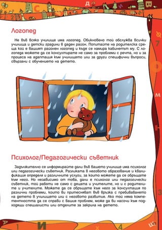 Логопед
  Не във всяко училище има логопед. Обикновено той обслужва всички
училища и детски градини в даден район. Попитайте на родителска сре-
ща кой е вашият районен логопед и къде се намира кабинетът му. С ло-
гопеда можете да се консултирате не само за проблеми с речта, но и за
процеса на адаптация към училището или за други специфични въпроси,
свързани с обучението на детето.




Психолог/Педагогически съветник
  Задължително се информирайте дали във вашето училище има психолог
или педагогически съветник. Разликата в неговото образование и квали-
фикация определя и различните услуги, за които можете да се обръщате
към него. Но независимо от това, дали е психолог или педагогически
съветник, той работи не само с децата и учителите, но и с родители-
те и учителите. Можете да се обръщате към него за консултация по
различни проблеми, които ви притесняват във връзка с пребиваването
на детето в училището или с неговото развитие. Ако той няма компе-
тентността да се справи с вашия проблем, може да ви насочи към под-
ходящи специалисти или отделите за закрила на детето.



                                                                        43
 