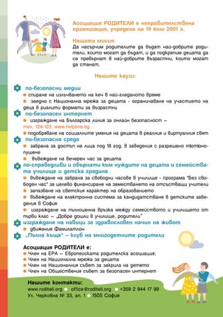 Асоциация РОДИТЕЛИ е неправителствена
                   организация, учредена на 19 юни 2001 г.

                   Нашата мисия:
                   Да насърчим родителите да бъдат най-добрите роди-
                   тели, които могат да бъдат, и да подкрепим децата да
                   се превърнат в най-добрите възрастни, които могат
                   да станат.

                            Нашите каузи:

 по-безопасни медии
  спиране на излъчването на кеч в най-гледаното време
   заедно с Национална мрежа за децата - ограничаване на участието на
деца в риалити формати за възрастни
 по-безопасен интернет
   изграждане на Българска линия за онлайн безопасност –
тел. 124-123, www.helpline.bg
  подобряване на социалните умения на децата в реалния и виртуалния свят
 по-безопасна среда
   забрана за достъп на лица под 18 год. в заведения с разрешено тютюно-
пушене
    въвеждане на вечерен час за децата
по-справедливи и обърнати към нуждите на децата и семейства-
та училище и детска градина
   въвеждане на забрана за свободни часове в училище - програма "Без сво-
боден час" за целево финансиране на заместването на отсъстващи учители
   запазване на светския характер на образованието
   въвеждане на електронна система за кандидатстване в детските заве-
дения в София
   изграждане на пълноценна връзка между семейството и училището от
първи клас – „Добре дошли в училище, родители“
изграждане на навици за здравословен начин на живот
   движение Фамилатлон
 „Пълна къща“ – клуб на многодетните родители

Асоциация РОДИТЕЛИ е:
 Член на ЕРА – Европейската родителска асоциация;
 Член на Национална мрежа за децата
 Член на Националния съвет за закрила на детето
 Член на Обществения съвет за безопасен интернет

 Нашите контакти:
 www.roditeli.org office@roditeli.org +359 2 944 17 99
 Ул. Черковна № 33, ап. 1 1505 София
 