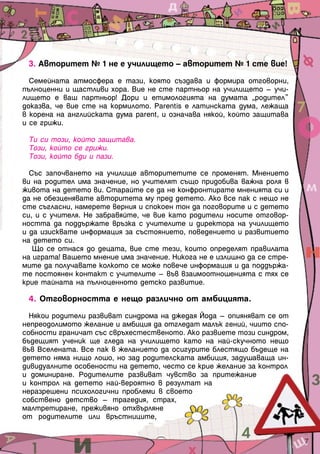 3. Авторитет № 1 не е училището – авторитет № 1 сте вие!

  Семейната атмосфера е тази, която създава и формира отговорни,
пълноценни и щастливи хора. Вие не сте партньор на училището – учи-
лището е ваш партньор! Дори и етимологията на думата „родител”
доказва, че вие сте на кормилото. Рarentis е латинската дума, лежаща
в корена на английската дума parent, и означава някой, който защитава
и се грижи.

 Ти си този, който защитава.
 Този, който се грижи.
 Този, който бди и пази.

  Със започването на училище авторитетите се променят. Мнението
ви на родител има значение, но учителят също придобива важна роля в
живота на детето ви. Старайте се да не конфронтирате мненията си и
да не обезценявате авторитета му пред детето. Ако все пак с нещо не
сте съгласни, намерете верния и спокоен тон да поговорите и с детето
си, и с учителя. Не забравяйте, че вие като родители носите отговор-
ността да поддържате връзка с учителите и директора на училището
и да изисквате информация за състоянието, поведението и развитието
на детето си.
   Що се отнася до децата, вие сте тези, които определят правилата
на играта! Вашето мнение има значение. Никога не е излишно да се стре-
мите да получавате колкото се може повече информация и да поддържа-
те постоянен контакт с учителите – във взаимоотношенията с тях се
крие тайната на пълноценното детско развитие.

 4. Отговорността е нещо различно от амбицията.

  Някои родители развиват синдрома на джедая Йода – опияняват се от
непреодолимото желание и амбиция да отгледат малък гений, чиито спо-
собности граничат със свръхестественото. Ако развиете този синдром,
бъдещият ученик ще гледа на училището като на най-скучното нещо
във Вселената. Все пак в желанието да осигурите блестящо бъдеще на
детето няма нищо лошо, но зад родителската амбиция, задушаваща ин-
дивидуалните особености на детето, често се крие желание за контрол
и доминиране. Родителите развиват чувство за притежание
и контрол на детето най-вероятно в резултат на
неразрешени психологични проблеми в своето
собствено детство – трагедия, страх,
малтретиране, преживяно отхвърляне
от родителите или връстниците,


                                                                         7
 